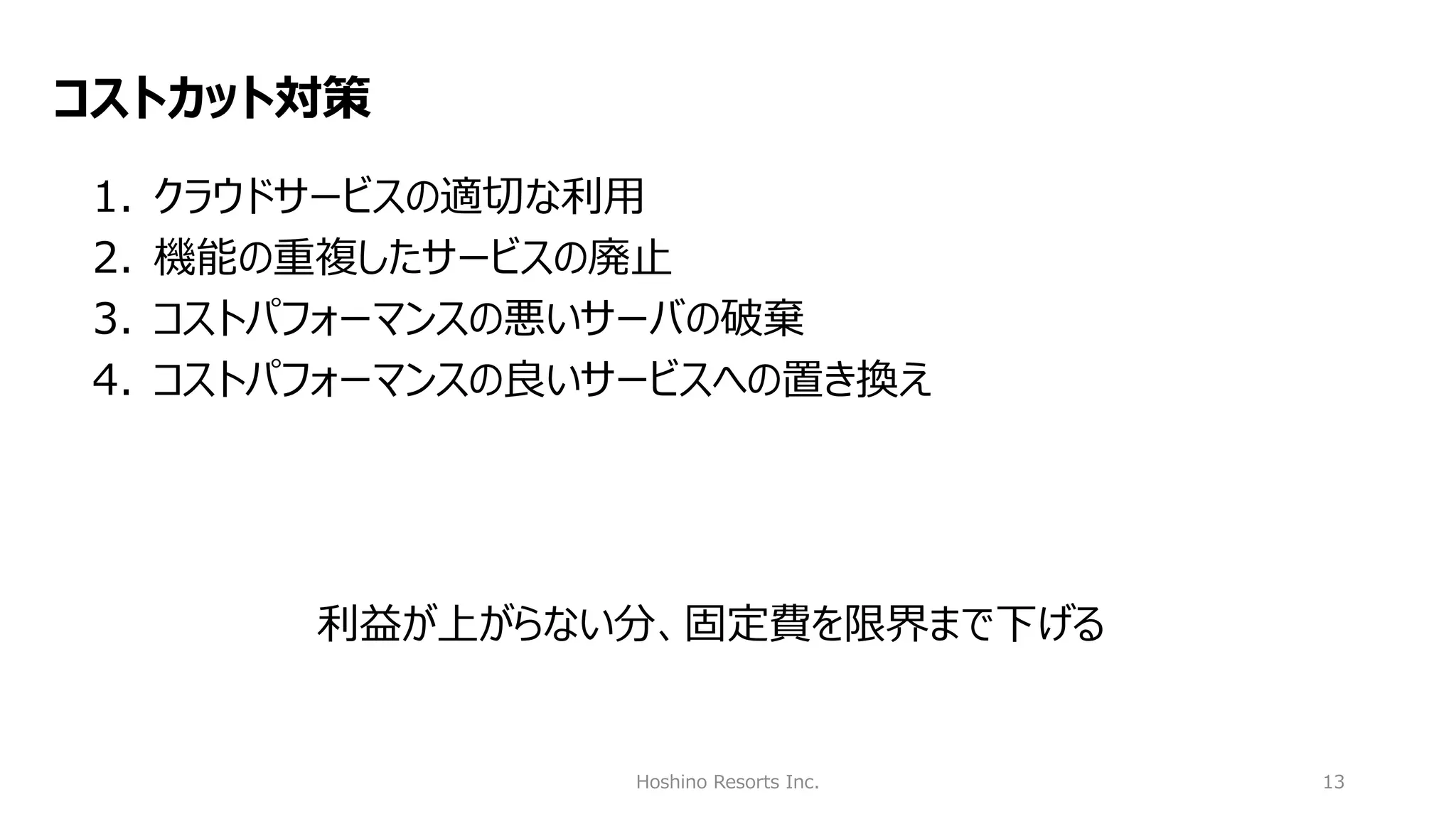 Hoshino Resorts Inc. 13
コストカット対策
1. クラウドサービスの適切な利用
2. 機能の重複したサービスの廃止
3. コストパフォーマンスの悪いサーバの破棄
4. コストパフォーマンスの良いサービスへの置き換え
利益が上がらない分、固定費を限界まで下げる
 