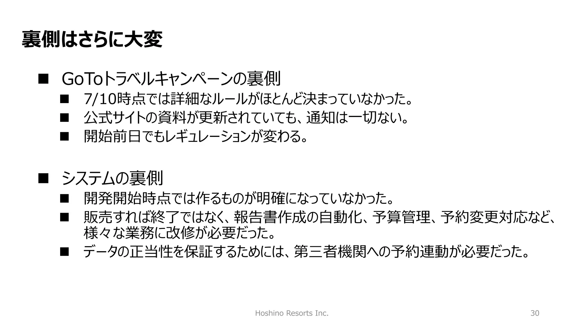 Hoshino Resorts Inc. 30
裏側はさらに大変
◼ GoToトラベルキャンペーンの裏側
◼ 7/10時点では詳細なルールがほとんど決まっていなかった。
◼ 公式サイトの資料が更新されていても、通知は一切ない。
◼ 開始前日でもレギュレーションが変わる。
◼ システムの裏側
◼ 開発開始時点では作るものが明確になっていなかった。
◼ 販売すれば終了ではなく、報告書作成の自動化、予算管理、予約変更対応など、
様々な業務に改修が必要だった。
◼ データの正当性を保証するためには、第三者機関への予約連動が必要だった。
 