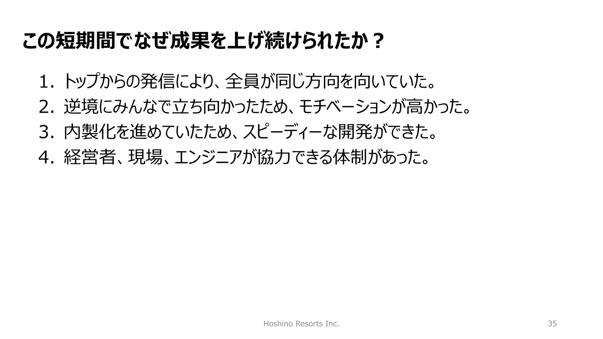 Hoshino Resorts Inc. 35
この短期間でなぜ成果を上げ続けられたか？
1. トップからの発信により、全員が同じ方向を向いていた。
2. 逆境にみんなで立ち向かったため、モチベーションが高かった。
3. 内製化を進めていたため、スピーディーな開発ができた。
4. 経営者、現場、エンジニアが協力できる体制があった。
 