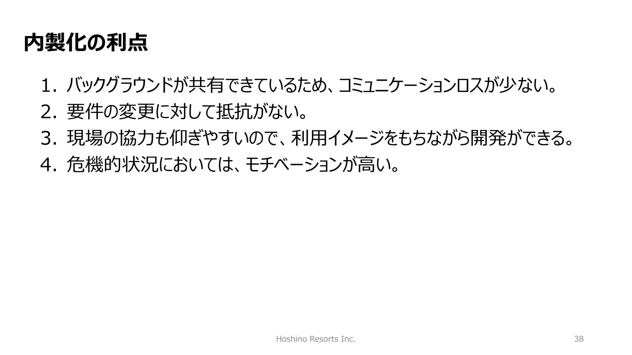 Hoshino Resorts Inc. 38
内製化の利点
1. バックグラウンドが共有できているため、コミュニケーションロスが少ない。
2. 要件の変更に対して抵抗がない。
3. 現場の協力も仰ぎやすいので、利用イメージをもちながら開発ができる。
4. 危機的状況においては、モチベーションが高い。
 