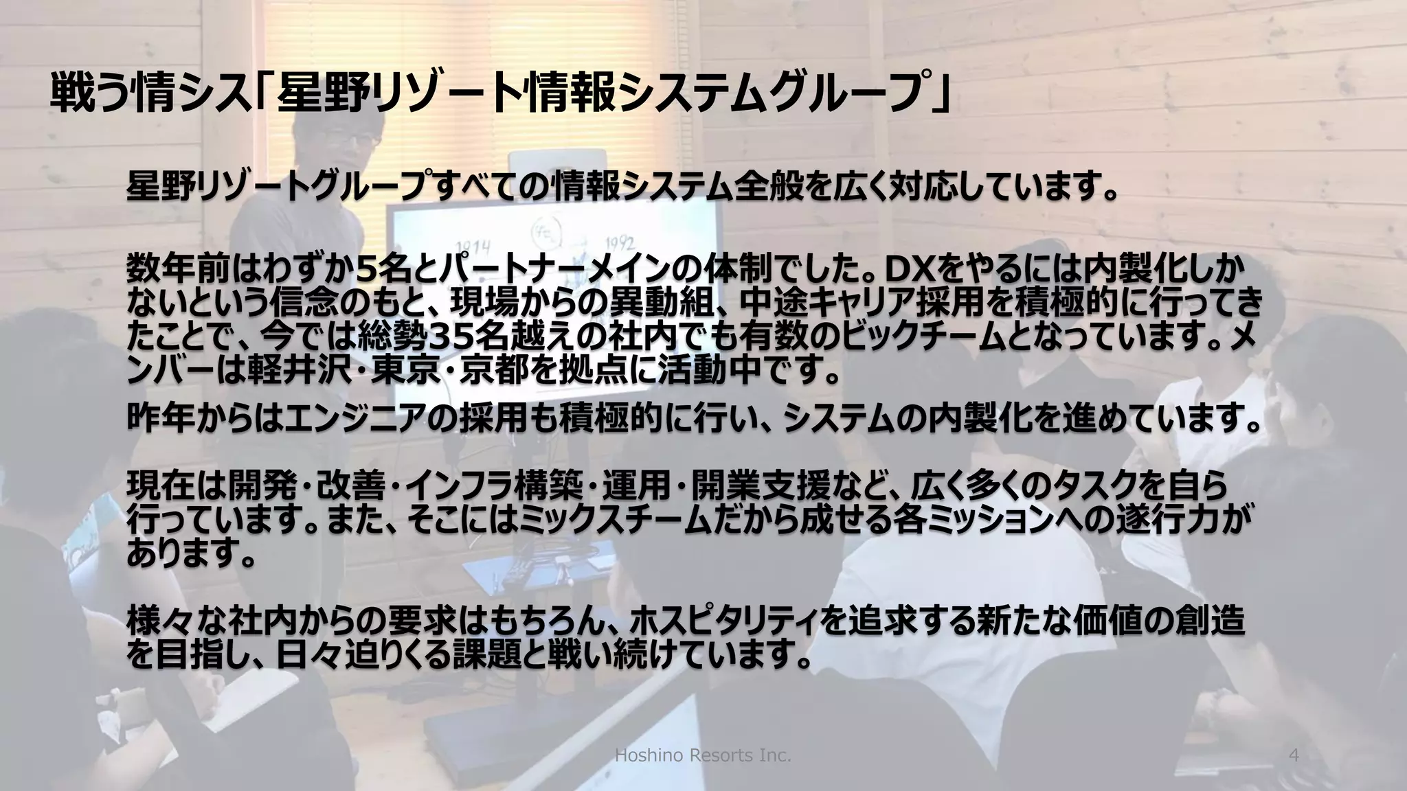 戦う情シス「星野リゾート情報システムグループ」
Hoshino Resorts Inc. 4
星野リゾートグループすべての情報システム全般を広く対応しています。
数年前はわずか5名とパートナーメインの体制でした。DXをやるには内製化しか
ないという信念のもと、現場からの異動組、中途キャリア採用を積極的に行ってき
たことで、今では総勢35名越えの社内でも有数のビックチームとなっています。メ
ンバーは軽井沢・東京・京都を拠点に活動中です。
昨年からはエンジニアの採用も積極的に行い、システムの内製化を進めています。
現在は開発・改善・インフラ構築・運用・開業支援など、広く多くのタスクを自ら
行っています。また、そこにはミックスチームだから成せる各ミッションへの遂行力が
あります。
様々な社内からの要求はもちろん、ホスピタリティを追求する新たな価値の創造
を目指し、日々迫りくる課題と戦い続けています。
 