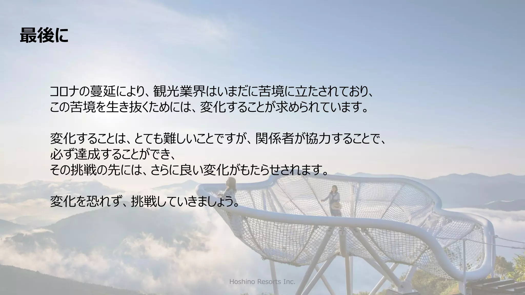 Hoshino Resorts Inc. 45
コロナの蔓延により、観光業界はいまだに苦境に立たされており、
この苦境を生き抜くためには、変化することが求められています。
変化することは、とても難しいことですが、関係者が協力することで、
必ず達成することができ、
その挑戦の先には、さらに良い変化がもたらせされます。
変化を恐れず、挑戦していきましょう。
最後に
 