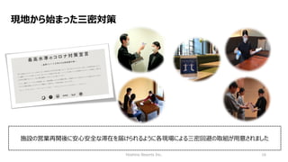 Hoshino Resorts Inc. 16
現地から始まった三密対策
施設の営業再開後に安心安全な滞在を届けられるように各現場による三密回避の取組が用意されました
 