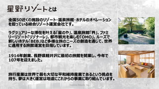 Hoshino Resorts Inc. 3
全国50近くの施設のリゾート・温泉旅館・ホテルのオペレーション
を担っている総合リゾート運営会社です。
ラグジュアリーな滞在を叶える「星のや」、温泉旅館「界」、ファミ
リーリゾート「リゾナーレ」、都市観光を楽しむ「OMO」、ルーズで
新しいホテル「BEB」など多様な旅のニーズの創造を通じて、世界
に通用する旅館運営を目指しています。
1914年創業、長野県軽井沢に最初の旅館を開業し、今年で
107年を迎えました。
旅行産業は世界で最も大切な平和維持産業であるという視点を
持ち、夢は大きく運営は地道にこれからの事業に取り組んでいます。
とは
 
