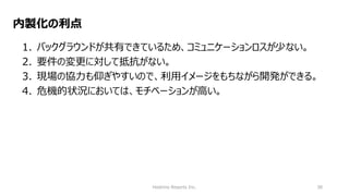 Hoshino Resorts Inc. 38
内製化の利点
1. バックグラウンドが共有できているため、コミュニケーションロスが少ない。
2. 要件の変更に対して抵抗がない。
3. 現場の協力も仰ぎやすいので、利用イメージをもちながら開発ができる。
4. 危機的状況においては、モチベーションが高い。
 