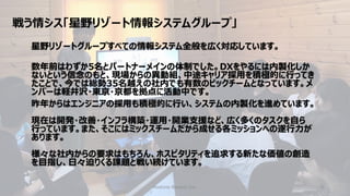 戦う情シス「星野リゾート情報システムグループ」
Hoshino Resorts Inc. 4
星野リゾートグループすべての情報システム全般を広く対応しています。
数年前はわずか5名とパートナーメインの体制でした。DXをやるには内製化しか
ないという信念のもと、現場からの異動組、中途キャリア採用を積極的に行ってき
たことで、今では総勢35名越えの社内でも有数のビックチームとなっています。メ
ンバーは軽井沢・東京・京都を拠点に活動中です。
昨年からはエンジニアの採用も積極的に行い、システムの内製化を進めています。
現在は開発・改善・インフラ構築・運用・開業支援など、広く多くのタスクを自ら
行っています。また、そこにはミックスチームだから成せる各ミッションへの遂行力が
あります。
様々な社内からの要求はもちろん、ホスピタリティを追求する新たな価値の創造
を目指し、日々迫りくる課題と戦い続けています。
 