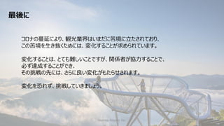 Hoshino Resorts Inc. 45
コロナの蔓延により、観光業界はいまだに苦境に立たされており、
この苦境を生き抜くためには、変化することが求められています。
変化することは、とても難しいことですが、関係者が協力することで、
必ず達成することができ、
その挑戦の先には、さらに良い変化がもたらせされます。
変化を恐れず、挑戦していきましょう。
最後に
 