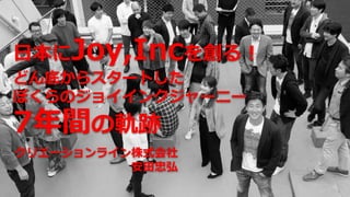日本にJoy,Incを創る！
どん底からスタートした
ぼくらのジョイインクジャーニー
7年間の軌跡
クリエーションライン株式会社
安田忠弘
 