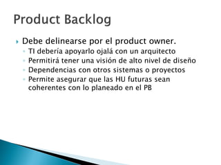  Debe delinearse por el product owner.
◦ TI debería apoyarlo ojalá con un arquitecto
◦ Permitirá tener una visión de alto nivel de diseño
◦ Dependencias con otros sistemas o proyectos
◦ Permite asegurar que las HU futuras sean
coherentes con lo planeado en el PB
 