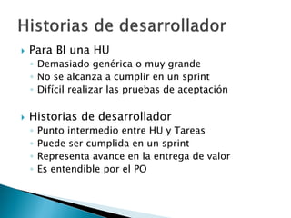  Para BI una HU
◦ Demasiado genérica o muy grande
◦ No se alcanza a cumplir en un sprint
◦ Difícil realizar las pruebas de aceptación
 Historias de desarrollador
◦ Punto intermedio entre HU y Tareas
◦ Puede ser cumplida en un sprint
◦ Representa avance en la entrega de valor
◦ Es entendible por el PO
 