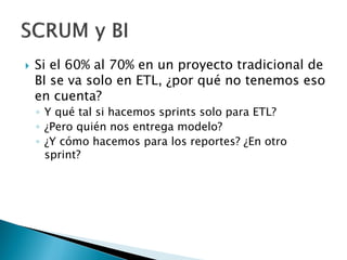  Si el 60% al 70% en un proyecto tradicional de
BI se va solo en ETL, ¿por qué no tenemos eso
en cuenta?
◦ Y qué tal si hacemos sprints solo para ETL?
◦ ¿Pero quién nos entrega modelo?
◦ ¿Y cómo hacemos para los reportes? ¿En otro
sprint?
 