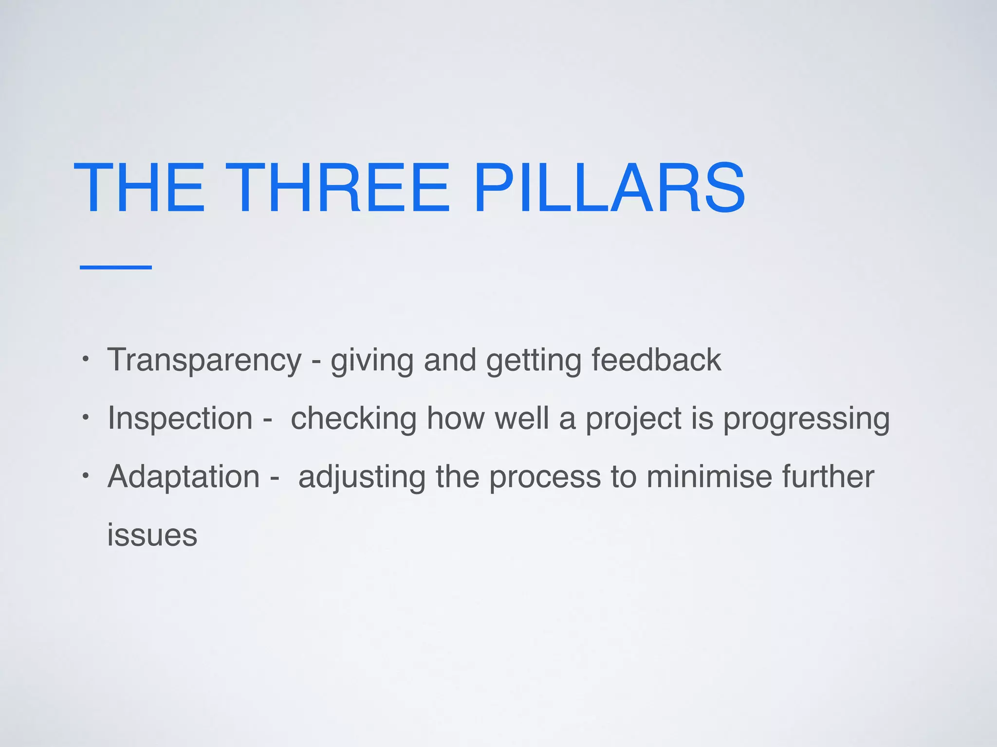 THE THREE PILLARS
• Transparency - giving and getting feedback
• Inspection - checking how well a project is progressing
• Adaptation - adjusting the process to minimise further
issues
 