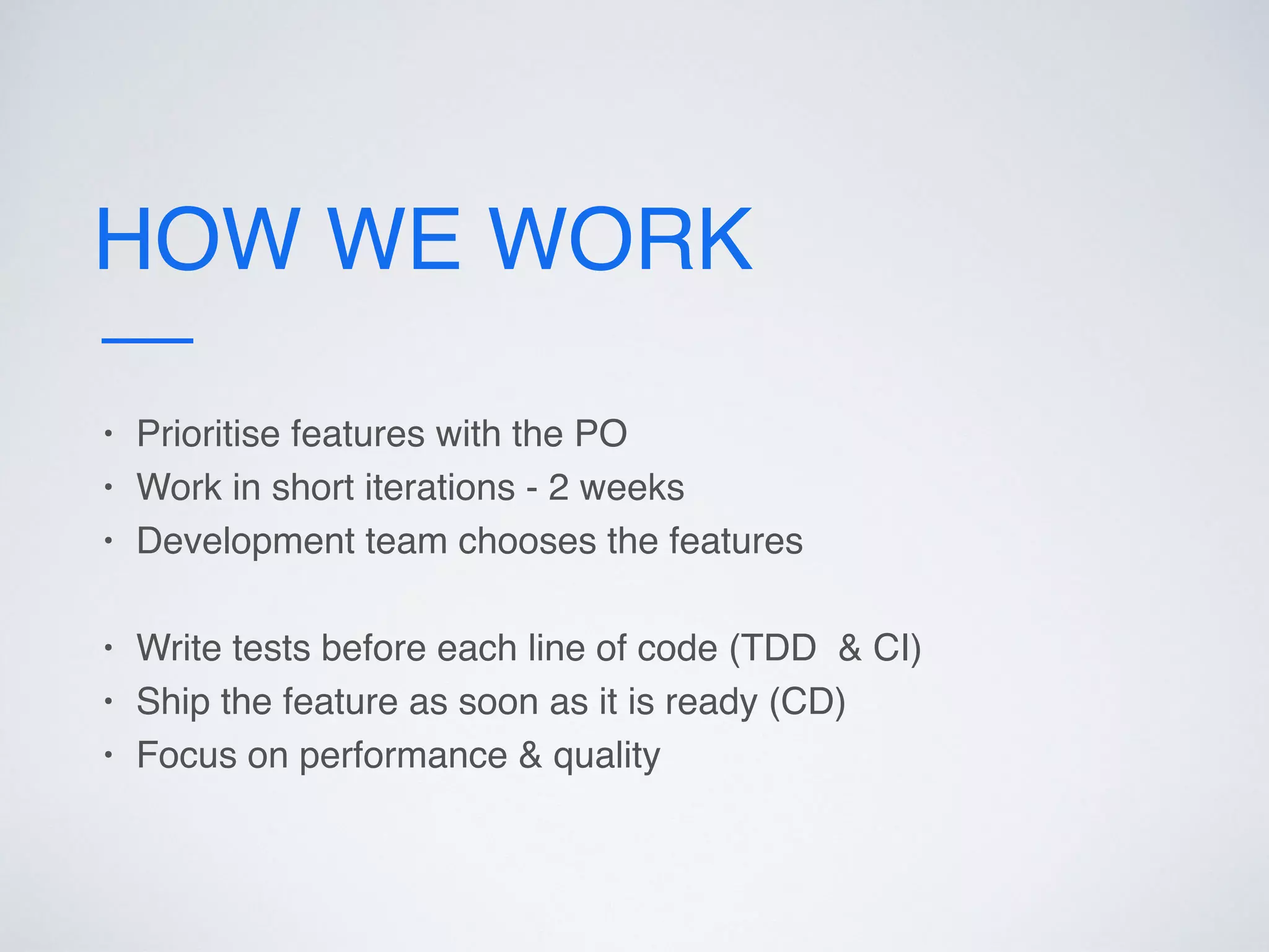HOW WE WORK
• Prioritise features with the PO
• Work in short iterations - 2 weeks
• Development team chooses the features
• Write tests before each line of code (TDD & CI)
• Ship the feature as soon as it is ready (CD)
• Focus on performance & quality
 