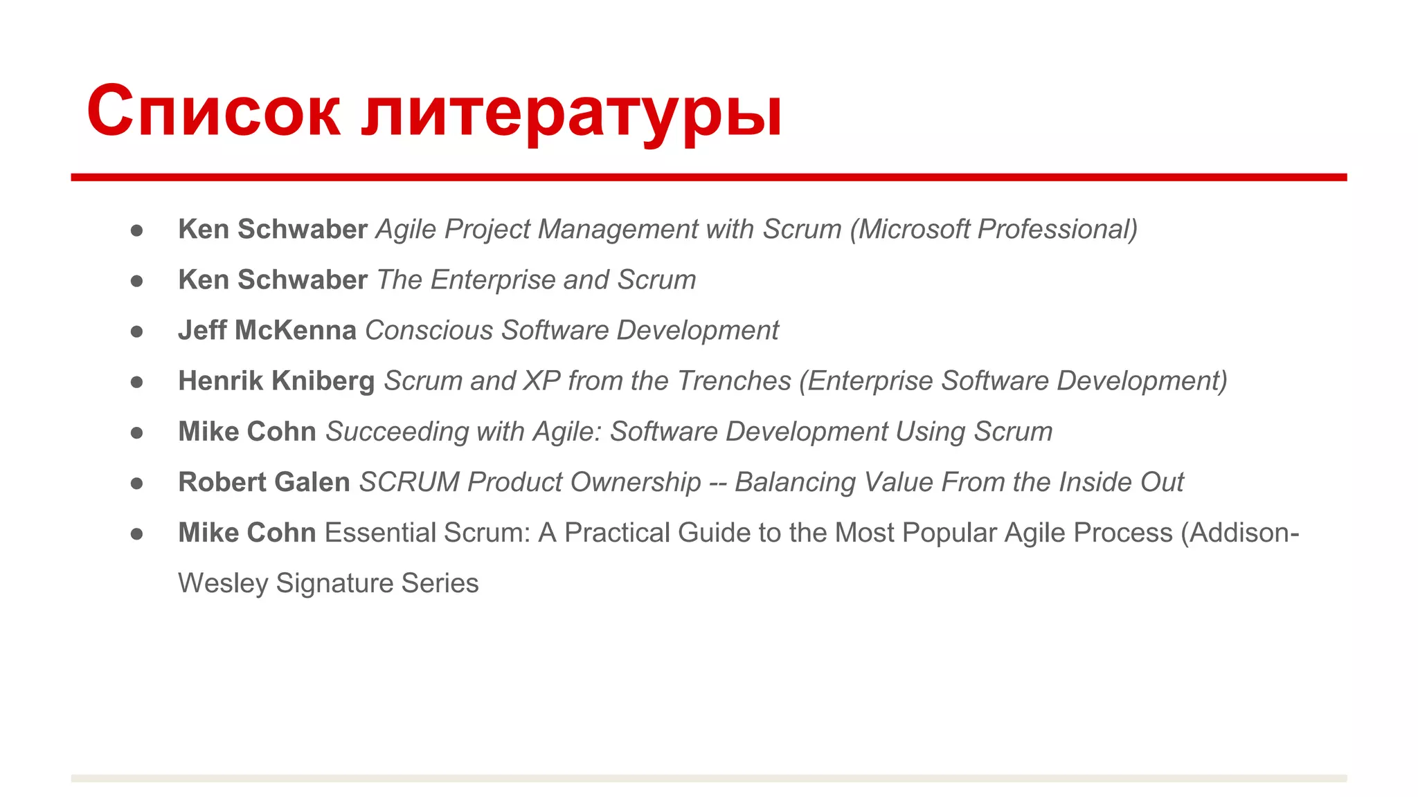 Список литературы
● Ken Schwaber Agile Project Management with Scrum (Microsoft Professional)
● Ken Schwaber The Enterprise and Scrum
● Jeff McKenna Conscious Software Development
● Henrik Kniberg Scrum and XP from the Trenches (Enterprise Software Development)
● Mike Cohn Succeeding with Agile: Software Development Using Scrum
● Robert Galen SCRUM Product Ownership -- Balancing Value From the Inside Out
● Mike Cohn Essential Scrum: A Practical Guide to the Most Popular Agile Process (Addison-
Wesley Signature Series
 