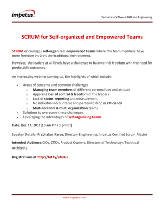 Partners in Software R&D and Engineering




      SCRUM for Self-organized and Empowered Teams

SCRUM encourages self-organized, empowered teams where the team members have
more freedom vis-à-vis the traditional environment.
However, the leaders at all levels have a challenge to balance this freedom with the need for
predictable outcomes.

An interesting webinar coming up, the highlights of which include:

       Areas of concerns and common challenges
         o   Managing team members of different personalities and attitude
         o   Apparent loss of control & freedom of the leaders
         o   Lack of status reporting and measurement
         o   No individual accountable and perceived drop in efficiency
         o   Multi-location & multi organization teams
       Solutions to overcome these challenges
       Leveraging the advantages of self-organizing teams

Date: Dec 14, 2011(10 am PT / 1 pm ET)

Speaker Details- Prabhakar Karve, Director- Engineering, Impetus Certified Scrum Master

Intended Audience:CIOs, CTOs, Product Owners, Directors of Technology, Technical
Architects

Registrations at:http://bit.ly/ufarGs




                                 www.impetus.com
 
