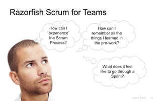 12
Razorfish Scrum for Teams
How can I
“experience”
the Scrum
Process?
What does it feel
like to go through a
Sprint?
How can I
remember all the
things I learned in
the pre-work?
 