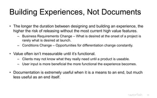 14
Building Experiences, Not Documents
• The longer the duration between designing and building an experience, the
higher the risk of releasing without the most current high value features.
– Business Requirements Change – What is desired at the onset of a project is
rarely what is desired at launch.
– Conditions Change – Opportunities for differentiation change constantly.
• Value often isn‟t measurable until it‟s functional.
– Clients may not know what they really need until a product is useable.
– User input is more beneficial the more functional the experience becomes.
• Documentation is extremely useful when it is a means to an end, but much
less useful as an end itself.
 