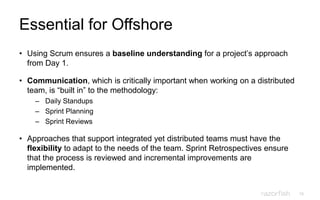 15
Essential for Offshore
• Using Scrum ensures a baseline understanding for a project‟s approach
from Day 1.
• Communication, which is critically important when working on a distributed
team, is “built in” to the methodology:
– Daily Standups
– Sprint Planning
– Sprint Reviews
• Approaches that support integrated yet distributed teams must have the
flexibility to adapt to the needs of the team. Sprint Retrospectives ensure
that the process is reviewed and incremental improvements are
implemented.
 
