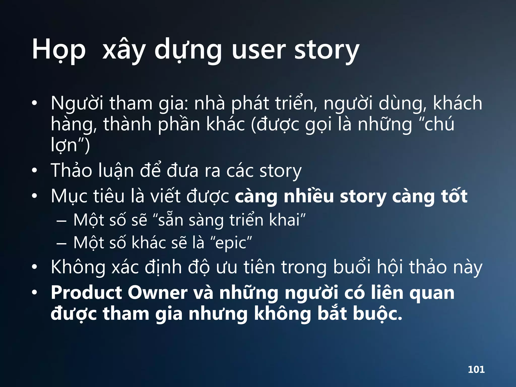 Họp xây dựng user story
• Người tham gia: nhà phát triển, người dùng, khách
hàng, thành phần khác (được gọi là những “chú
lợn”)
• Thảo luận để đưa ra các story
• Mục tiêu là viết được càng nhiều story càng tốt
– Một số sẽ “sẵn sàng triển khai”
– Một số khác sẽ là “epic”

• Không xác định độ ưu tiên trong buổi hội thảo này
• Product Owner và những người có liên quan
được tham gia nhưng không bắt buộc.
101

 