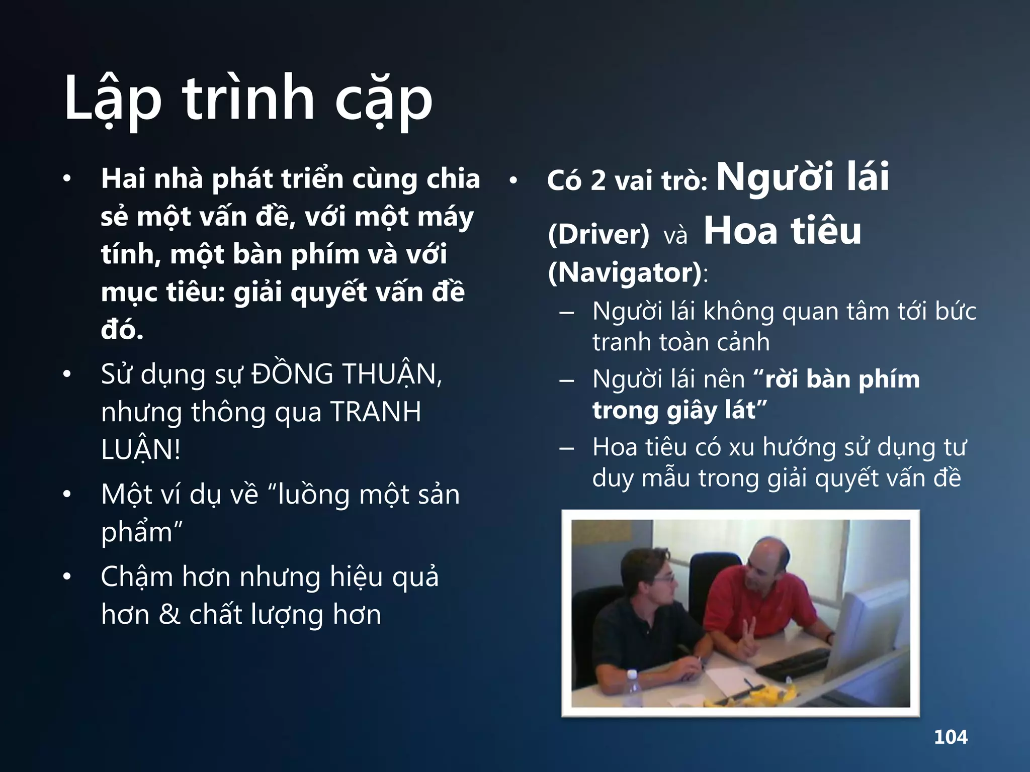 Lập trình cặp
• Hai nhà phát triển cùng chia • Có 2 vai trò: Người lái
sẻ một vấn đề, với một máy
(Driver) và Hoa tiêu
tính, một bàn phím và với
(Navigator):
mục tiêu: giải quyết vấn đề
– Người lái không quan tâm tới bức
đó.
tranh toàn cảnh
• Sử dụng sự ĐỒNG THUẬN,
– Người lái nên “rời bàn phím
trong giây lát”
nhưng thông qua TRANH
– Hoa tiêu có xu hướng sử dụng tư
LUẬN!
• Một ví dụ về “luồng một sản
phẩm”

duy mẫu trong giải quyết vấn đề

• Chậm hơn nhưng hiệu quả
hơn & chất lượng hơn

104

 