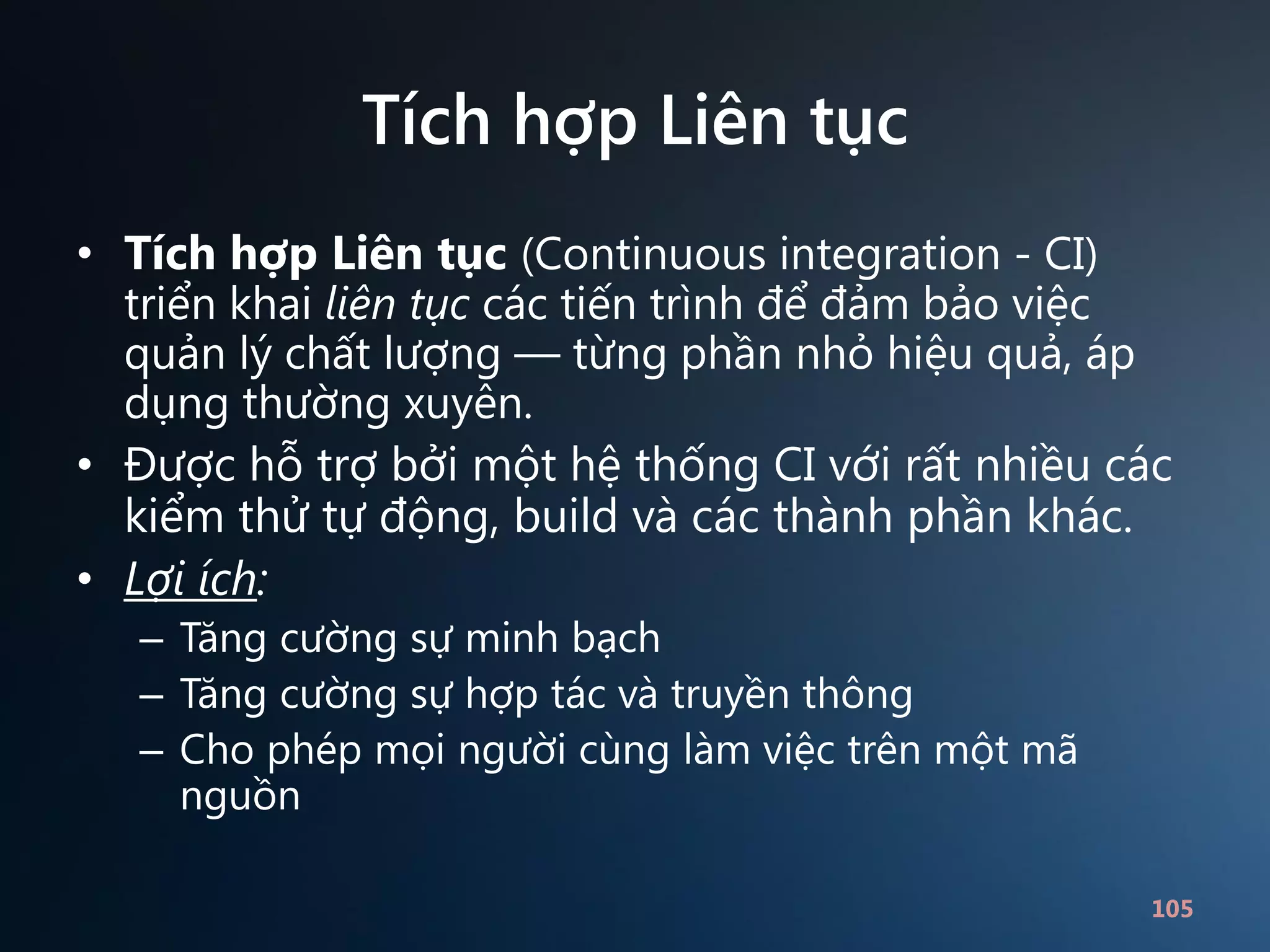 Tích hợp Liên tục
• Tích hợp Liên tục (Continuous integration - CI)
triển khai liên tục các tiến trình để đảm bảo việc
quản lý chất lượng — từng phần nhỏ hiệu quả, áp
dụng thường xuyên.
• Được hỗ trợ bởi một hệ thống CI với rất nhiều các
kiểm thử tự động, build và các thành phần khác.
• Lợi ích:
– Tăng cường sự minh bạch
– Tăng cường sự hợp tác và truyền thông
– Cho phép mọi người cùng làm việc trên một mã
nguồn
105

 