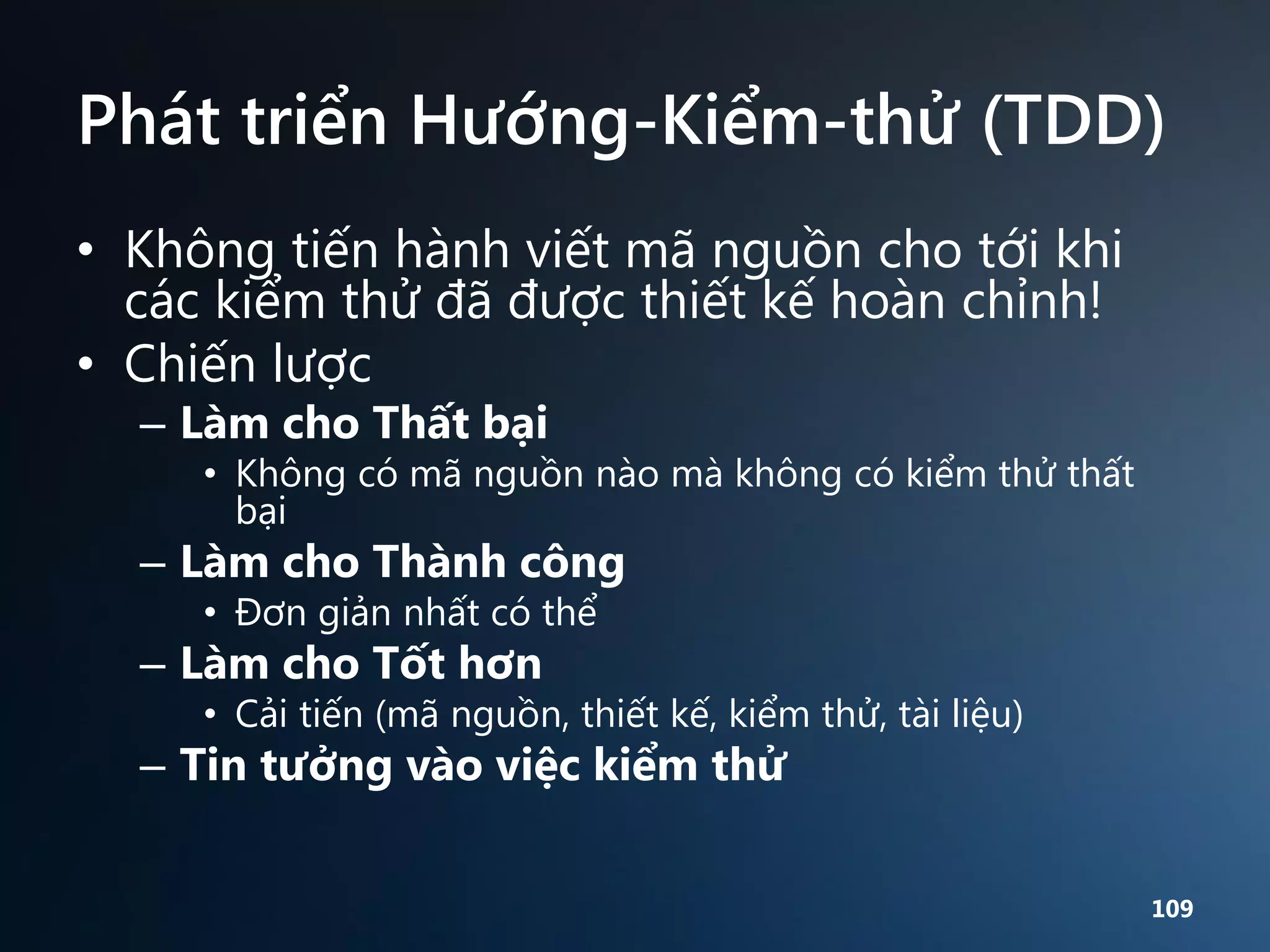 Phát triển Hướng-Kiểm-thử (TDD)
• Không tiến hành viết mã nguồn cho tới khi
các kiểm thử đã được thiết kế hoàn chỉnh!
• Chiến lược
– Làm cho Thất bại

• Không có mã nguồn nào mà không có kiểm thử thất
bại

– Làm cho Thành công
• Đơn giản nhất có thể

– Làm cho Tốt hơn

• Cải tiến (mã nguồn, thiết kế, kiểm thử, tài liệu)

– Tin tưởng vào việc kiểm thử

109

 