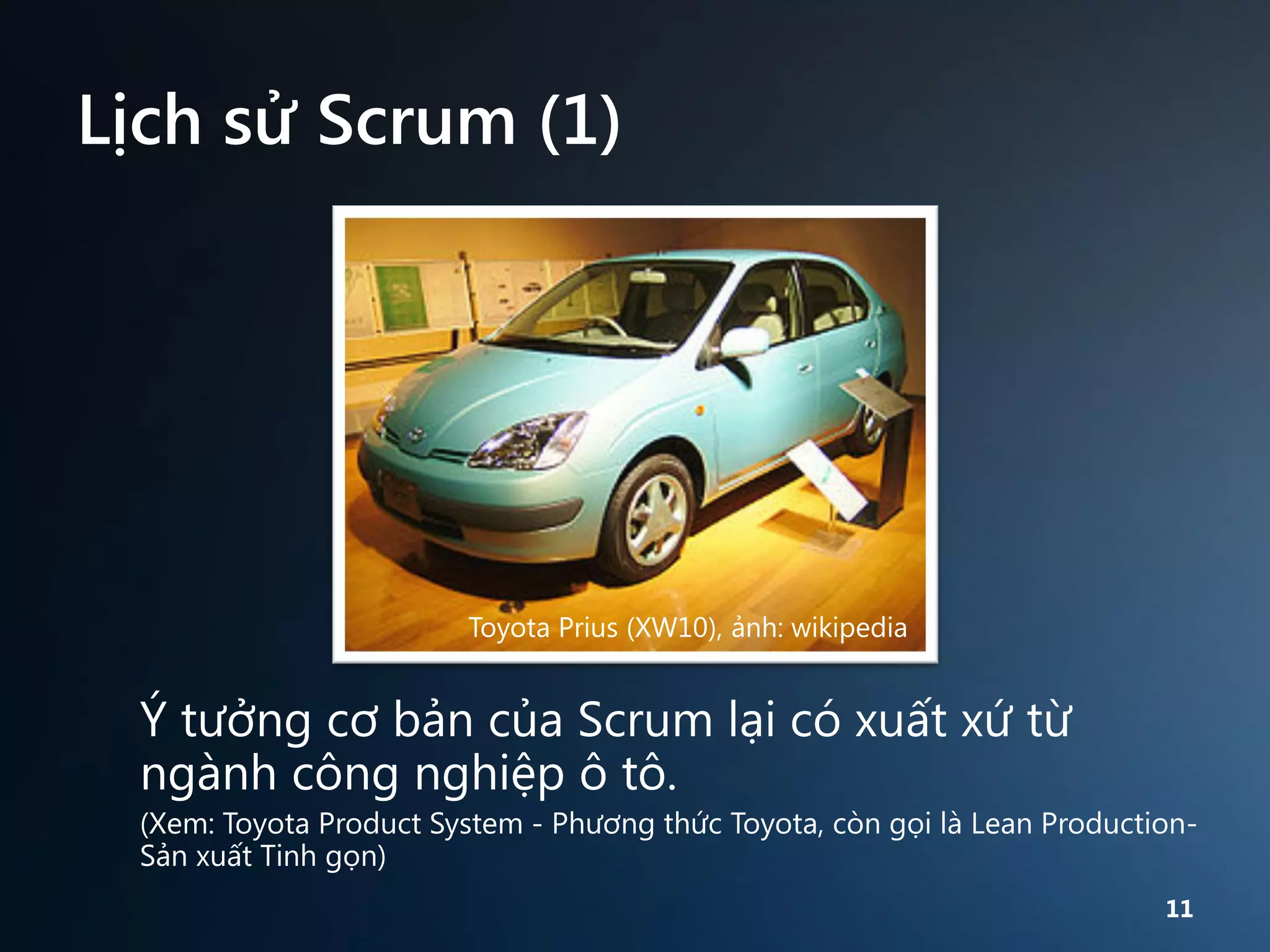 Lịch sử Scrum (1)

Toyota Prius (XW10), ảnh: wikipedia

Ý tưởng cơ bản của Scrum lại có xuất xứ từ
ngành công nghiệp ô tô.
(Xem: Toyota Product System - Phương thức Toyota, còn gọi là Lean ProductionSản xuất Tinh gọn)
11

 