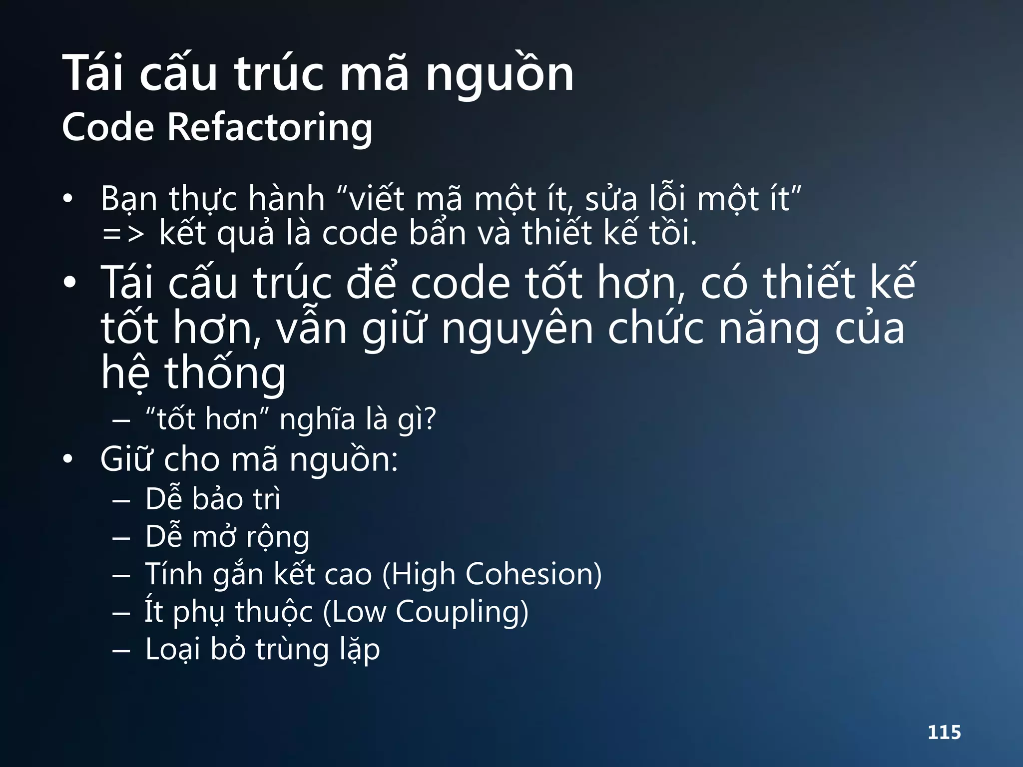 Tái cấu trúc mã nguồn
Code Refactoring

• Bạn thực hành “viết mã một ít, sửa lỗi một ít”
=> kết quả là code bẩn và thiết kế tồi.

• Tái cấu trúc để code tốt hơn, có thiết kế
tốt hơn, vẫn giữ nguyên chức năng của
hệ thống
– “tốt hơn” nghĩa là gì?

• Giữ cho mã nguồn:
–
–
–
–
–

Dễ bảo trì
Dễ mở rộng
Tính gắn kết cao (High Cohesion)
Ít phụ thuộc (Low Coupling)
Loại bỏ trùng lặp
115

 