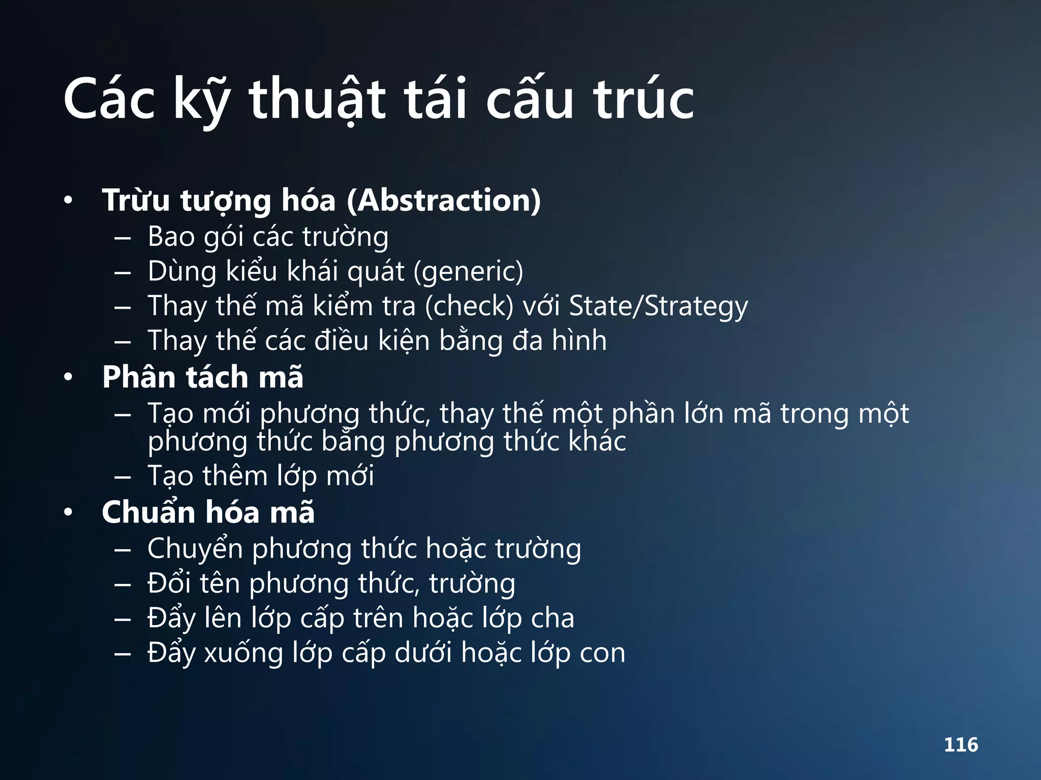 Các kỹ thuật tái cấu trúc
• Trừu tượng hóa (Abstraction)
–
–
–
–

Bao gói các trường
Dùng kiểu khái quát (generic)
Thay thế mã kiểm tra (check) với State/Strategy
Thay thế các điều kiện bằng đa hình

• Phân tách mã

– Tạo mới phương thức, thay thế một phần lớn mã trong một
phương thức bằng phương thức khác
– Tạo thêm lớp mới

• Chuẩn hóa mã
–
–
–
–

Chuyển phương thức hoặc trường
Đổi tên phương thức, trường
Đẩy lên lớp cấp trên hoặc lớp cha
Đẩy xuống lớp cấp dưới hoặc lớp con
116

 
