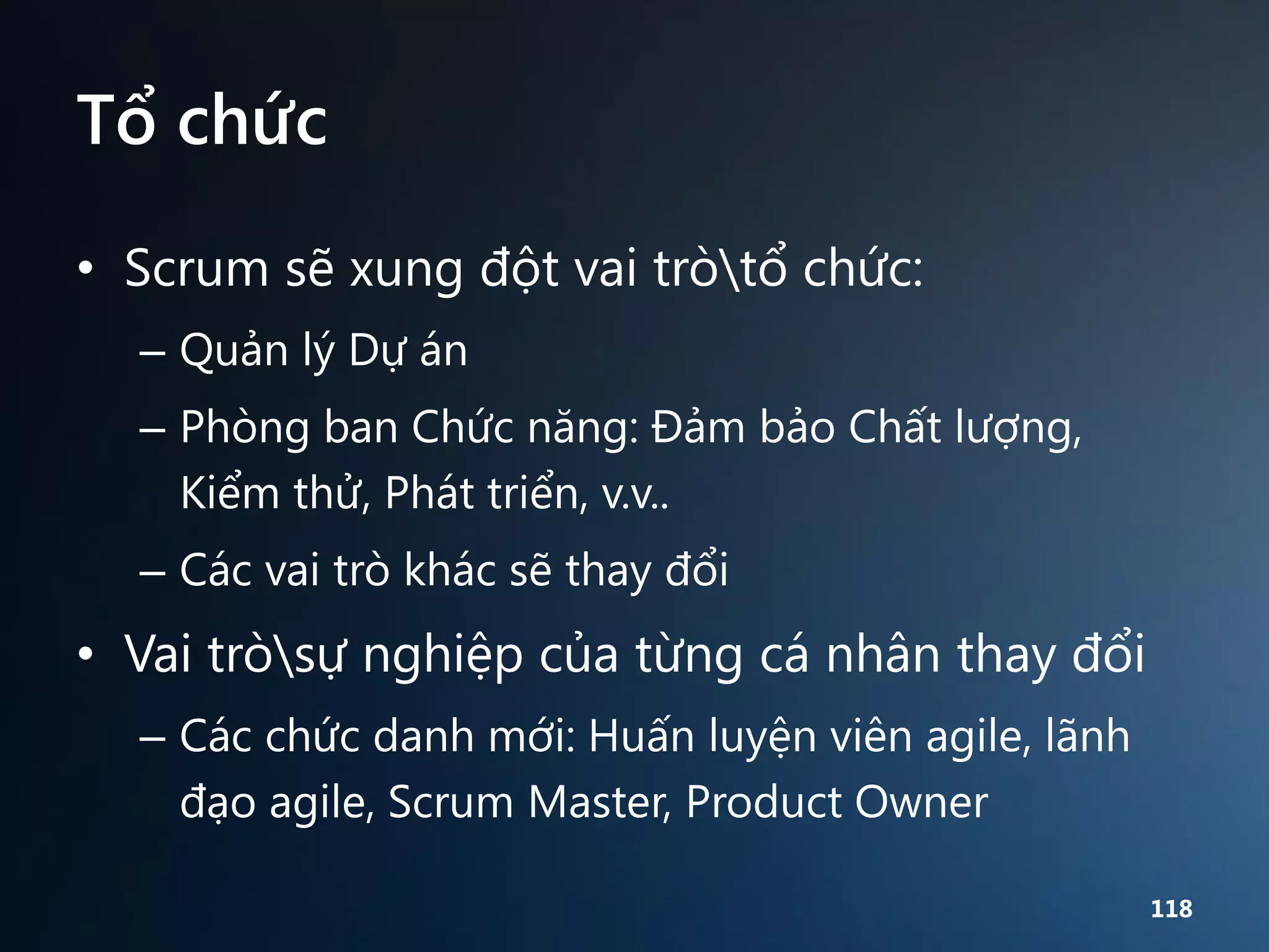 Tổ chức
• Scrum sẽ xung đột vai tròtổ chức:
– Quản lý Dự án
– Phòng ban Chức năng: Đảm bảo Chất lượng,
Kiểm thử, Phát triển, v.v..
– Các vai trò khác sẽ thay đổi

• Vai tròsự nghiệp của từng cá nhân thay đổi
– Các chức danh mới: Huấn luyện viên agile, lãnh
đạo agile, Scrum Master, Product Owner
118

 