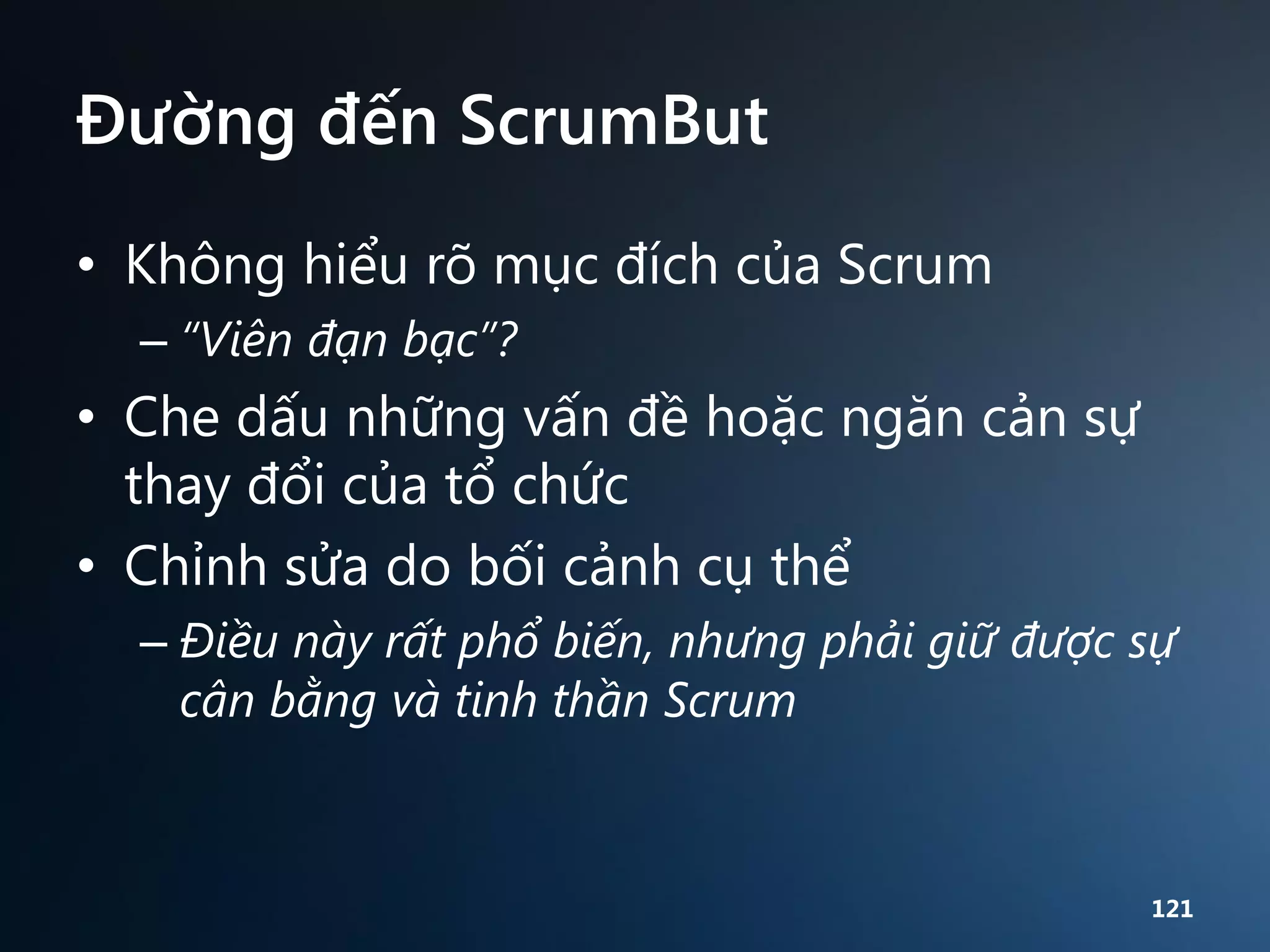 Đường đến ScrumBut
• Không hiểu rõ mục đích của Scrum
– “Viên đạn bạc”?

• Che dấu những vấn đề hoặc ngăn cản sự
thay đổi của tổ chức
• Chỉnh sửa do bối cảnh cụ thể
– Điều này rất phổ biến, nhưng phải giữ được sự
cân bằng và tinh thần Scrum

121

 