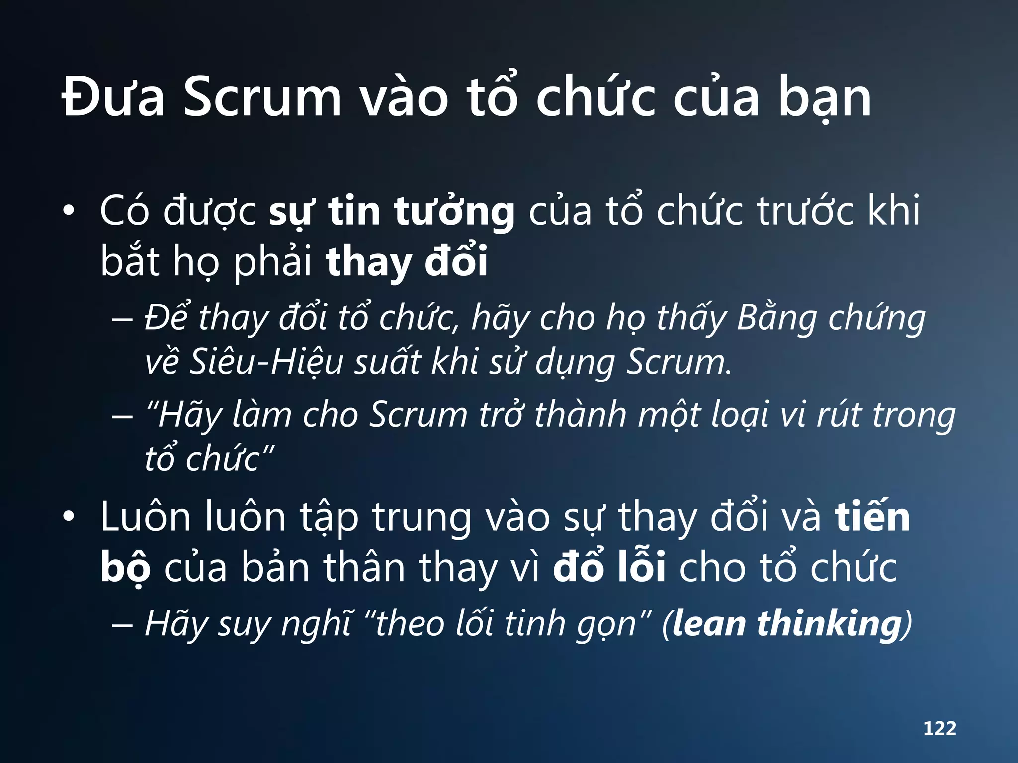 Đưa Scrum vào tổ chức của bạn
• Có được sự tin tưởng của tổ chức trước khi
bắt họ phải thay đổi
– Để thay đổi tổ chức, hãy cho họ thấy Bằng chứng
về Siêu-Hiệu suất khi sử dụng Scrum.
– “Hãy làm cho Scrum trở thành một loại vi rút trong
tổ chức”

• Luôn luôn tập trung vào sự thay đổi và tiến
bộ của bản thân thay vì đổ lỗi cho tổ chức
– Hãy suy nghĩ “theo lối tinh gọn” (lean thinking)
122

 