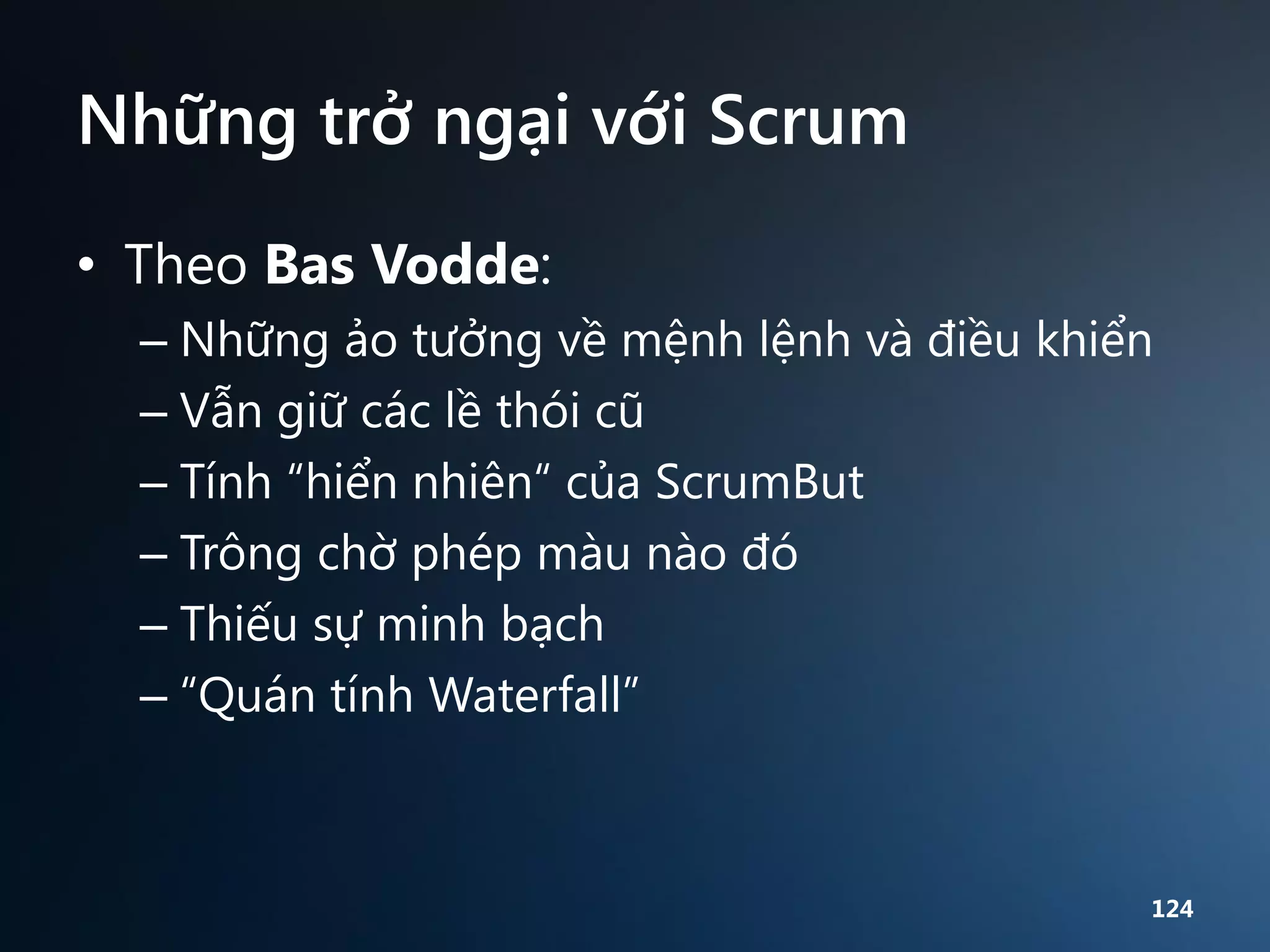 Những trở ngại với Scrum
• Theo Bas Vodde:
– Những ảo tưởng về mệnh lệnh và điều khiển
– Vẫn giữ các lề thói cũ
– Tính “hiển nhiên“ của ScrumBut
– Trông chờ phép màu nào đó
– Thiếu sự minh bạch
– “Quán tính Waterfall”

124

 