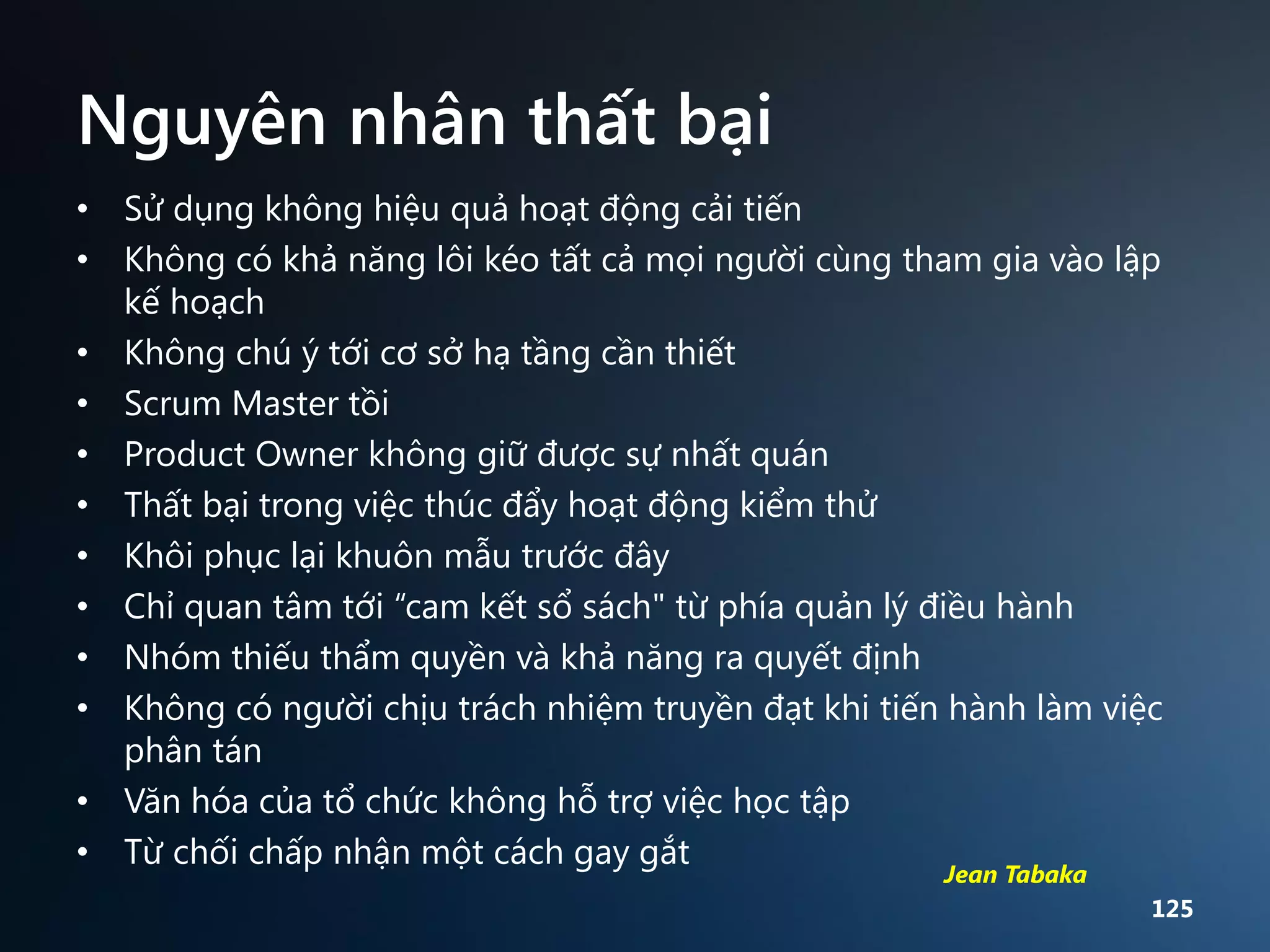 Nguyên nhân thất bại
• Sử dụng không hiệu quả hoạt động cải tiến
• Không có khả năng lôi kéo tất cả mọi người cùng tham gia vào lập
kế hoạch
• Không chú ý tới cơ sở hạ tầng cần thiết
• Scrum Master tồi
• Product Owner không giữ được sự nhất quán
• Thất bại trong việc thúc đẩy hoạt động kiểm thử
• Khôi phục lại khuôn mẫu trước đây
• Chỉ quan tâm tới “cam kết sổ sách" từ phía quản lý điều hành
• Nhóm thiếu thẩm quyền và khả năng ra quyết định
• Không có người chịu trách nhiệm truyền đạt khi tiến hành làm việc
phân tán
• Văn hóa của tổ chức không hỗ trợ việc học tập
• Từ chối chấp nhận một cách gay gắt
Jean Tabaka

125

 