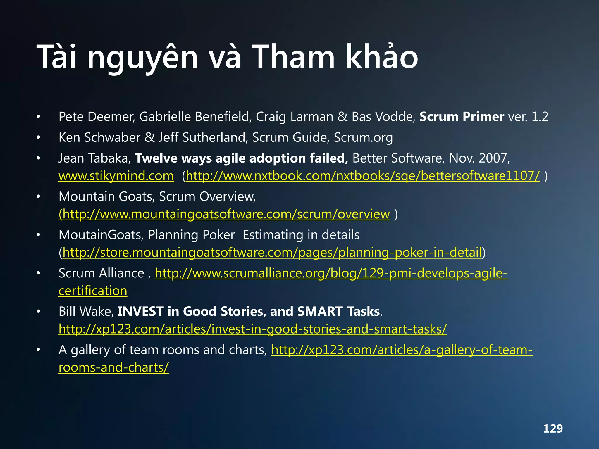 Tài nguyên và Tham khảo
•

Pete Deemer, Gabrielle Benefield, Craig Larman & Bas Vodde, Scrum Primer ver. 1.2

•

Ken Schwaber & Jeff Sutherland, Scrum Guide, Scrum.org

•

Jean Tabaka, Twelve ways agile adoption failed, Better Software, Nov. 2007,
www.stikymind.com (http://www.nxtbook.com/nxtbooks/sqe/bettersoftware1107/ )

•

Mountain Goats, Scrum Overview,
(http://www.mountaingoatsoftware.com/scrum/overview )

•

MoutainGoats, Planning Poker Estimating in details
(http://store.mountaingoatsoftware.com/pages/planning-poker-in-detail)

•

Scrum Alliance , http://www.scrumalliance.org/blog/129-pmi-develops-agilecertification

•

Bill Wake, INVEST in Good Stories, and SMART Tasks,
http://xp123.com/articles/invest-in-good-stories-and-smart-tasks/

•

A gallery of team rooms and charts, http://xp123.com/articles/a-gallery-of-teamrooms-and-charts/

129

 