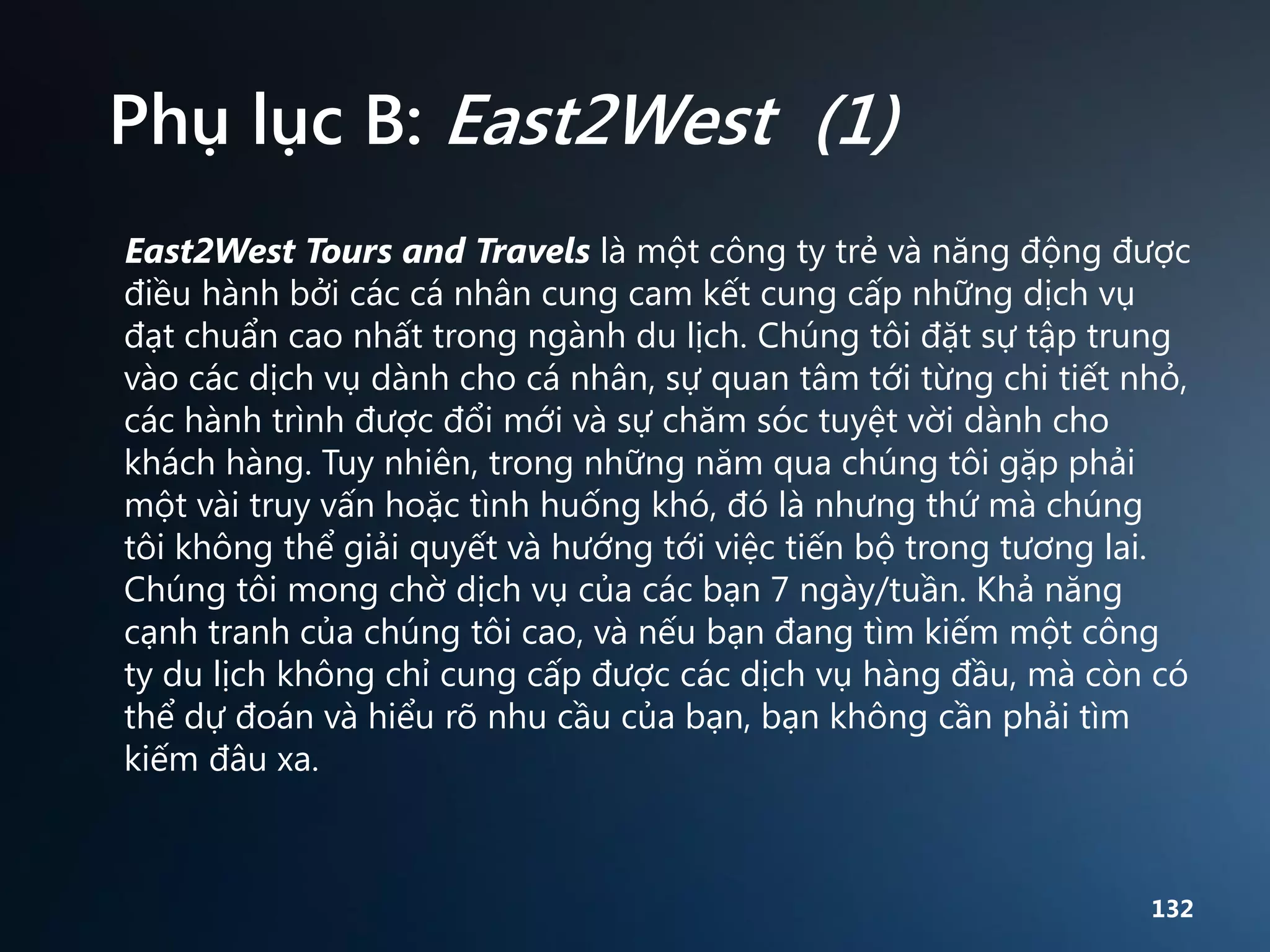 Phụ lục B: East2West (1)
East2West Tours and Travels là một công ty trẻ và năng động được
điều hành bởi các cá nhân cung cam kết cung cấp những dịch vụ
đạt chuẩn cao nhất trong ngành du lịch. Chúng tôi đặt sự tập trung
vào các dịch vụ dành cho cá nhân, sự quan tâm tới từng chi tiết nhỏ,
các hành trình được đổi mới và sự chăm sóc tuyệt vời dành cho
khách hàng. Tuy nhiên, trong những năm qua chúng tôi gặp phải
một vài truy vấn hoặc tình huống khó, đó là nhưng thứ mà chúng
tôi không thể giải quyết và hướng tới việc tiến bộ trong tương lai.
Chúng tôi mong chờ dịch vụ của các bạn 7 ngày/tuần. Khả năng
cạnh tranh của chúng tôi cao, và nếu bạn đang tìm kiếm một công
ty du lịch không chỉ cung cấp được các dịch vụ hàng đầu, mà còn có
thể dự đoán và hiểu rõ nhu cầu của bạn, bạn không cần phải tìm
kiếm đâu xa.

132

 