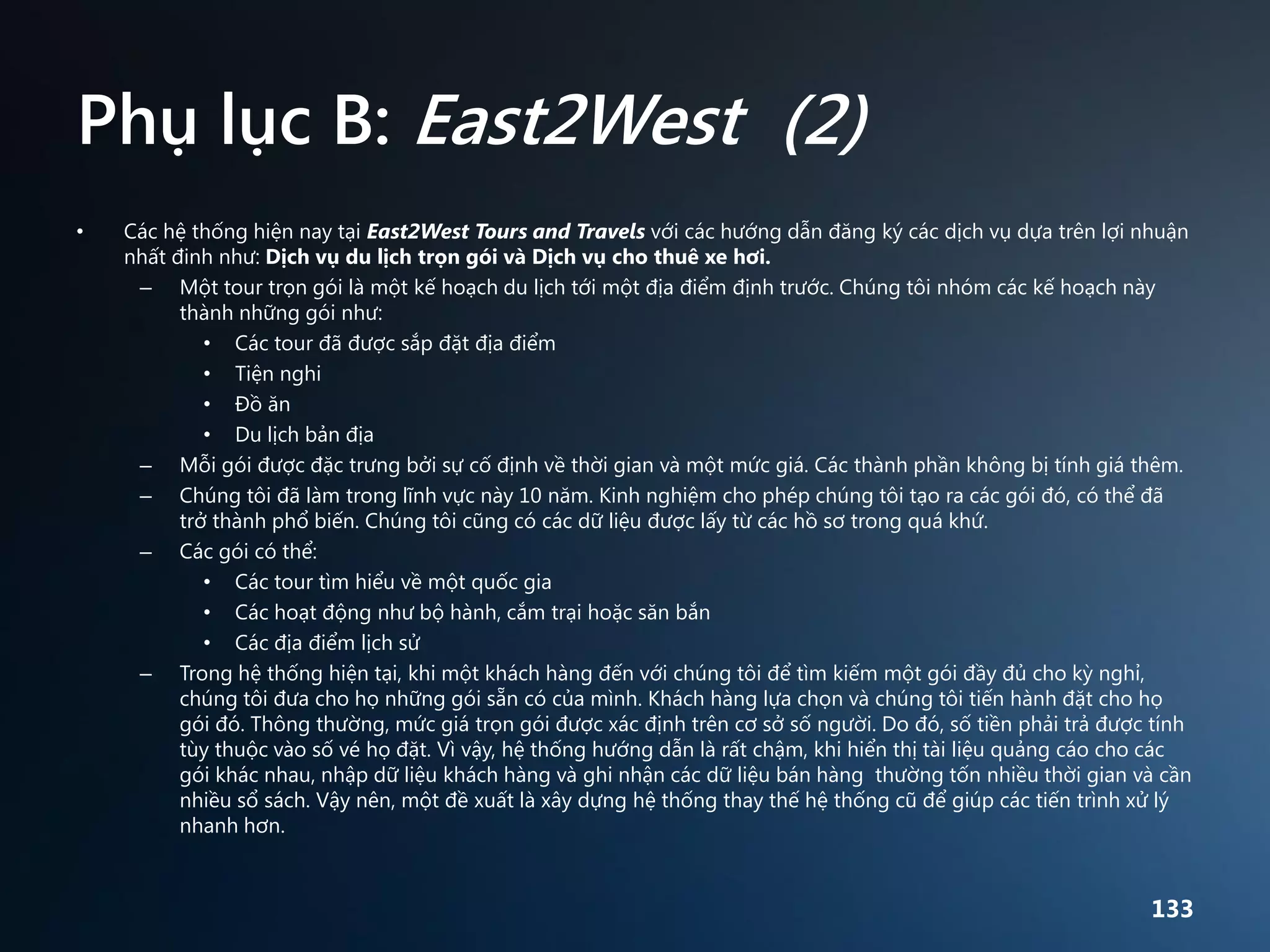 Phụ lục B: East2West (2)
•

Các hệ thống hiện nay tại East2West Tours and Travels với các hướng dẫn đăng ký các dịch vụ dựa trên lợi nhuận
nhất đinh như: Dịch vụ du lịch trọn gói và Dịch vụ cho thuê xe hơi.
– Một tour trọn gói là một kế hoạch du lịch tới một địa điểm định trước. Chúng tôi nhóm các kế hoạch này
thành những gói như:
• Các tour đã được sắp đặt địa điểm
• Tiện nghi
• Đồ ăn
• Du lịch bản địa
– Mỗi gói được đặc trưng bởi sự cố định về thời gian và một mức giá. Các thành phần không bị tính giá thêm.
– Chúng tôi đã làm trong lĩnh vực này 10 năm. Kinh nghiệm cho phép chúng tôi tạo ra các gói đó, có thể đã
trở thành phổ biến. Chúng tôi cũng có các dữ liệu được lấy từ các hồ sơ trong quá khứ.
– Các gói có thể:
• Các tour tìm hiểu về một quốc gia
• Các hoạt động như bộ hành, cắm trại hoặc săn bắn
• Các địa điểm lịch sử
– Trong hệ thống hiện tại, khi một khách hàng đến với chúng tôi để tìm kiếm một gói đầy đủ cho kỳ nghỉ,
chúng tôi đưa cho họ những gói sẵn có của mình. Khách hàng lựa chọn và chúng tôi tiến hành đặt cho họ
gói đó. Thông thường, mức giá trọn gói được xác định trên cơ sở số người. Do đó, số tiền phải trả được tính
tùy thuộc vào số vé họ đặt. Vì vậy, hệ thống hướng dẫn là rất chậm, khi hiển thị tài liệu quảng cáo cho các
gói khác nhau, nhập dữ liệu khách hàng và ghi nhận các dữ liệu bán hàng thường tốn nhiều thời gian và cần
nhiều sổ sách. Vậy nên, một đề xuất là xây dựng hệ thống thay thế hệ thống cũ để giúp các tiến trình xử lý
nhanh hơn.

133

 
