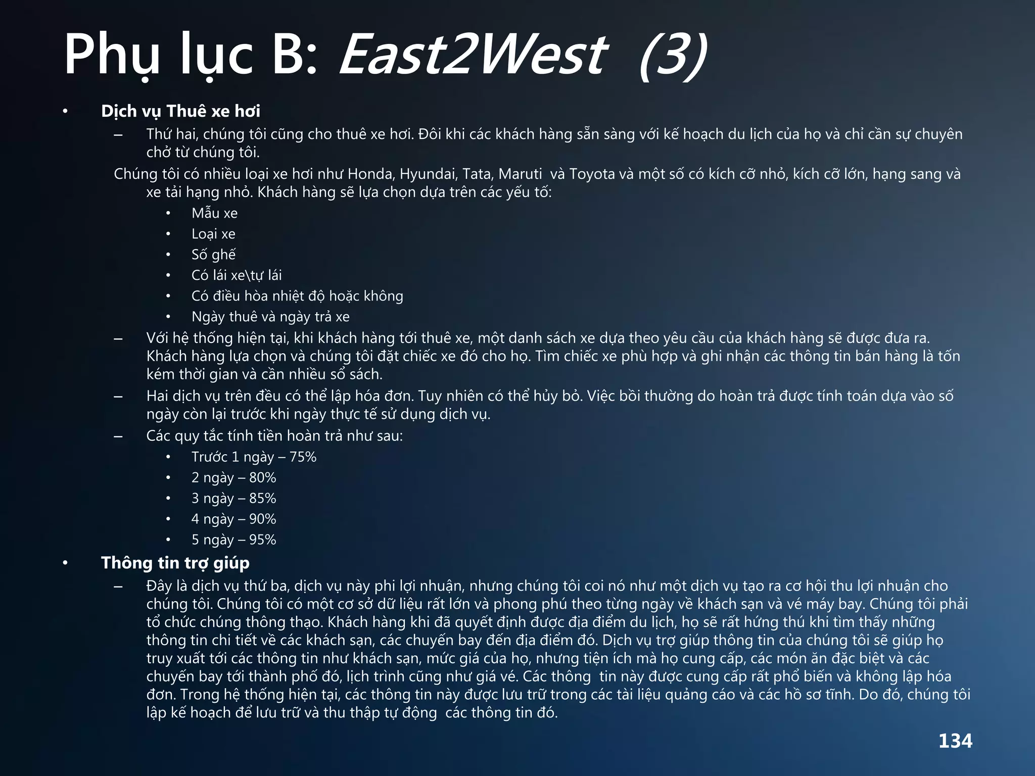 Phụ lục B: East2West (3)
•

Dịch vụ Thuê xe hơi
Thứ hai, chúng tôi cũng cho thuê xe hơi. Đôi khi các khách hàng sẵn sàng với kế hoạch du lịch của họ và chỉ cần sự chuyên
chở từ chúng tôi.
Chúng tôi có nhiều loại xe hơi như Honda, Hyundai, Tata, Maruti và Toyota và một số có kích cỡ nhỏ, kích cỡ lớn, hạng sang và
xe tải hạng nhỏ. Khách hàng sẽ lựa chọn dựa trên các yếu tố:
–

•
•
•
•
•
•

–

–
–

Với hệ thống hiện tại, khi khách hàng tới thuê xe, một danh sách xe dựa theo yêu cầu của khách hàng sẽ được đưa ra.
Khách hàng lựa chọn và chúng tôi đặt chiếc xe đó cho họ. Tìm chiếc xe phù hợp và ghi nhận các thông tin bán hàng là tốn
kém thời gian và cần nhiều sổ sách.
Hai dịch vụ trên đều có thể lập hóa đơn. Tuy nhiên có thể hủy bỏ. Việc bồi thường do hoàn trả được tính toán dựa vào số
ngày còn lại trước khi ngày thực tế sử dụng dịch vụ.
Các quy tắc tính tiền hoàn trả như sau:
•
•
•
•
•

•

Mẫu xe
Loại xe
Số ghế
Có lái xetự lái
Có điều hòa nhiệt độ hoặc không
Ngày thuê và ngày trả xe

Trước 1 ngày – 75%
2 ngày – 80%
3 ngày – 85%
4 ngày – 90%
5 ngày – 95%

Thông tin trợ giúp
–

Đây là dịch vụ thứ ba, dịch vụ này phi lợi nhuận, nhưng chúng tôi coi nó như một dịch vụ tạo ra cơ hội thu lợi nhuận cho
chúng tôi. Chúng tôi có một cơ sở dữ liệu rất lớn và phong phú theo từng ngày về khách sạn và vé máy bay. Chúng tôi phải
tổ chức chúng thông thạo. Khách hàng khi đã quyết định được địa điểm du lịch, họ sẽ rất hứng thú khi tìm thấy những
thông tin chi tiết về các khách sạn, các chuyến bay đến địa điểm đó. Dịch vụ trợ giúp thông tin của chúng tôi sẽ giúp họ
truy xuất tới các thông tin như khách sạn, mức giá của họ, nhưng tiện ích mà họ cung cấp, các món ăn đặc biệt và các
chuyến bay tới thành phố đó, lịch trình cũng như giá vé. Các thông tin này được cung cấp rất phổ biến và không lập hóa
đơn. Trong hệ thống hiện tại, các thông tin này được lưu trữ trong các tài liệu quảng cáo và các hồ sơ tĩnh. Do đó, chúng tôi
lập kế hoạch để lưu trữ và thu thập tự động các thông tin đó.

134

 