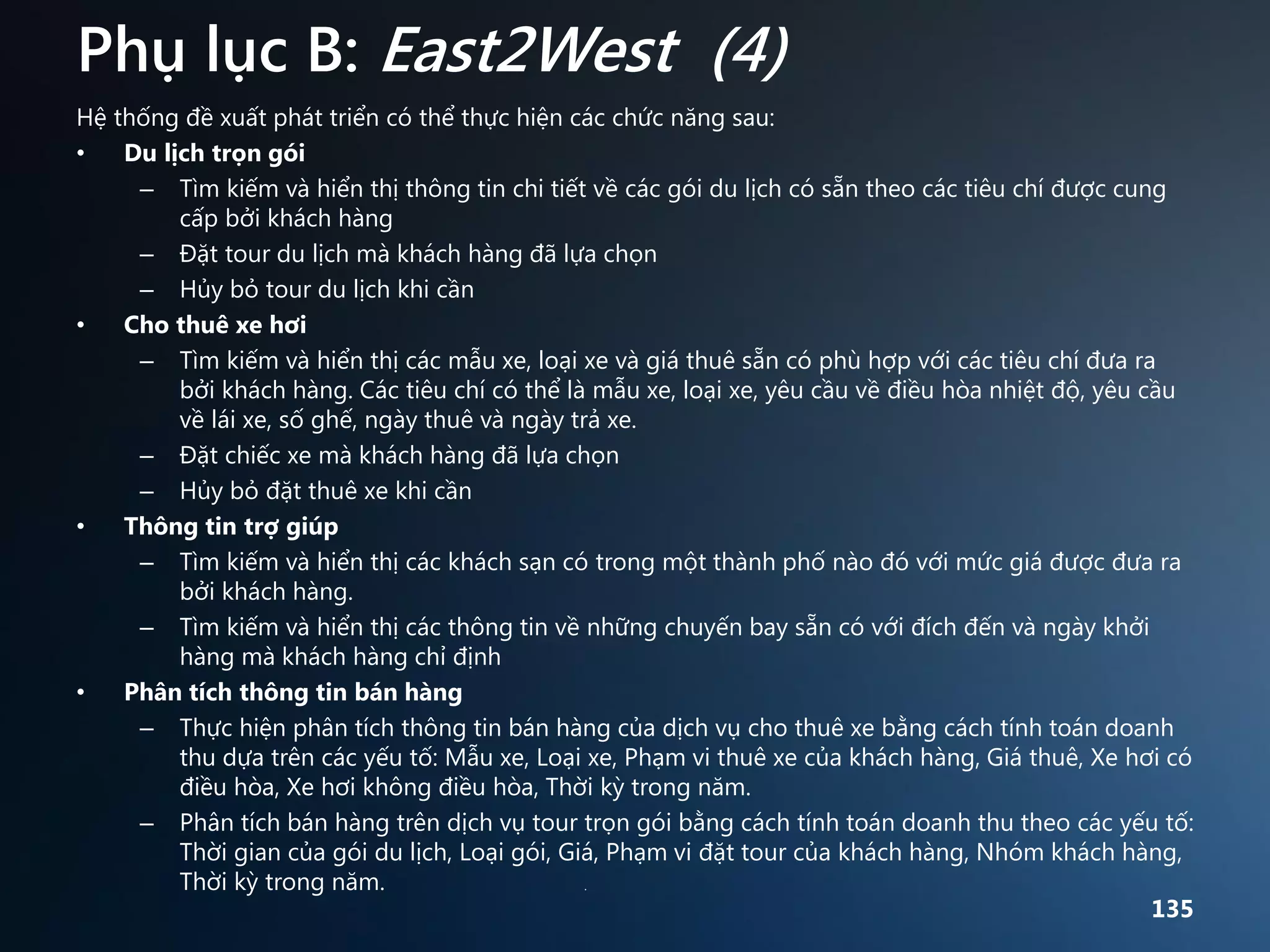Phụ lục B: East2West (4)
Hệ thống đề xuất phát triển có thể thực hiện các chức năng sau:
•
Du lịch trọn gói
– Tìm kiếm và hiển thị thông tin chi tiết về các gói du lịch có sẵn theo các tiêu chí được cung
cấp bởi khách hàng
– Đặt tour du lịch mà khách hàng đã lựa chọn
– Hủy bỏ tour du lịch khi cần
•
Cho thuê xe hơi
– Tìm kiếm và hiển thị các mẫu xe, loại xe và giá thuê sẵn có phù hợp với các tiêu chí đưa ra
bởi khách hàng. Các tiêu chí có thể là mẫu xe, loại xe, yêu cầu về điều hòa nhiệt độ, yêu cầu
về lái xe, số ghế, ngày thuê và ngày trả xe.
– Đặt chiếc xe mà khách hàng đã lựa chọn
– Hủy bỏ đặt thuê xe khi cần
•
Thông tin trợ giúp
– Tìm kiếm và hiển thị các khách sạn có trong một thành phố nào đó với mức giá được đưa ra
bởi khách hàng.
– Tìm kiếm và hiển thị các thông tin về những chuyến bay sẵn có với đích đến và ngày khởi
hàng mà khách hàng chỉ định
•
Phân tích thông tin bán hàng
– Thực hiện phân tích thông tin bán hàng của dịch vụ cho thuê xe bằng cách tính toán doanh
thu dựa trên các yếu tố: Mẫu xe, Loại xe, Phạm vi thuê xe của khách hàng, Giá thuê, Xe hơi có
điều hòa, Xe hơi không điều hòa, Thời kỳ trong năm.
– Phân tích bán hàng trên dịch vụ tour trọn gói bằng cách tính toán doanh thu theo các yếu tố:
Thời gian của gói du lịch, Loại gói, Giá, Phạm vi đặt tour của khách hàng, Nhóm khách hàng,
Thời kỳ trong năm.
.
135

 
