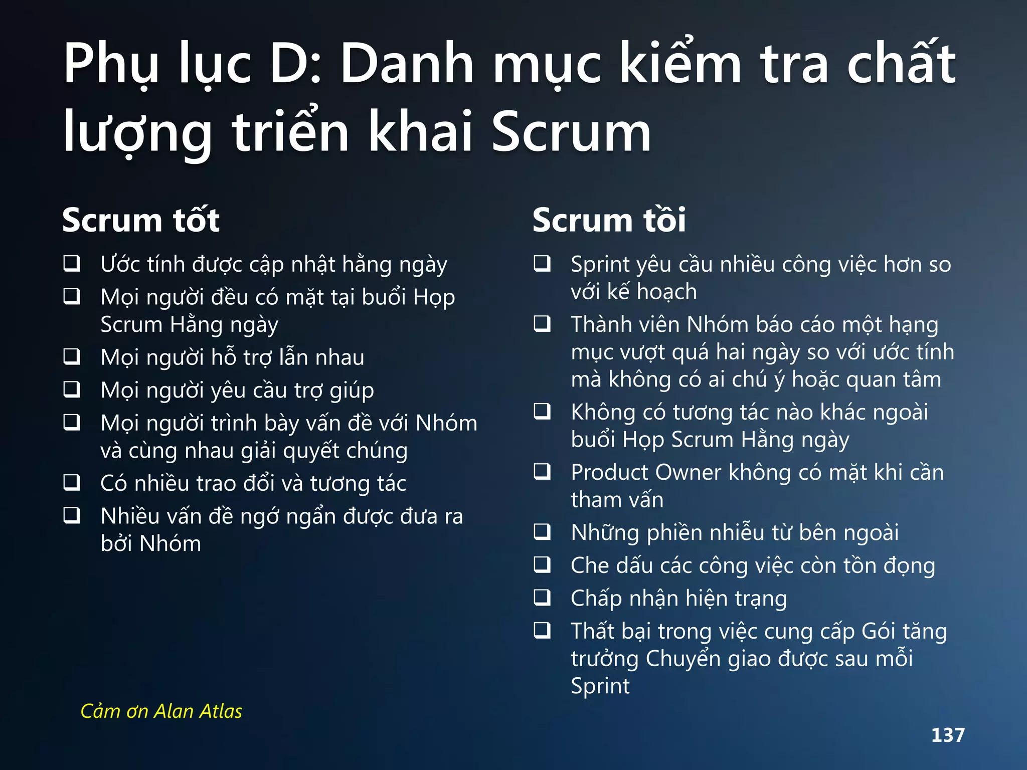 Phụ lục D: Danh mục kiểm tra chất
lượng triển khai Scrum
Scrum tốt

Scrum tồi

 Ước tính được cập nhật hằng ngày
 Mọi người đều có mặt tại buổi Họp
Scrum Hằng ngày
 Mọi người hỗ trợ lẫn nhau
 Mọi người yêu cầu trợ giúp
 Mọi người trình bày vấn đề với Nhóm
và cùng nhau giải quyết chúng
 Có nhiều trao đổi và tương tác
 Nhiều vấn đề ngớ ngẩn được đưa ra
bởi Nhóm

 Sprint yêu cầu nhiều công việc hơn so
với kế hoạch
 Thành viên Nhóm báo cáo một hạng
mục vượt quá hai ngày so với ước tính
mà không có ai chú ý hoặc quan tâm
 Không có tương tác nào khác ngoài
buổi Họp Scrum Hằng ngày
 Product Owner không có mặt khi cần
tham vấn
 Những phiền nhiễu từ bên ngoài
 Che dấu các công việc còn tồn đọng
 Chấp nhận hiện trạng
 Thất bại trong việc cung cấp Gói tăng
trưởng Chuyển giao được sau mỗi
Sprint

Cảm ơn Alan Atlas

137

 