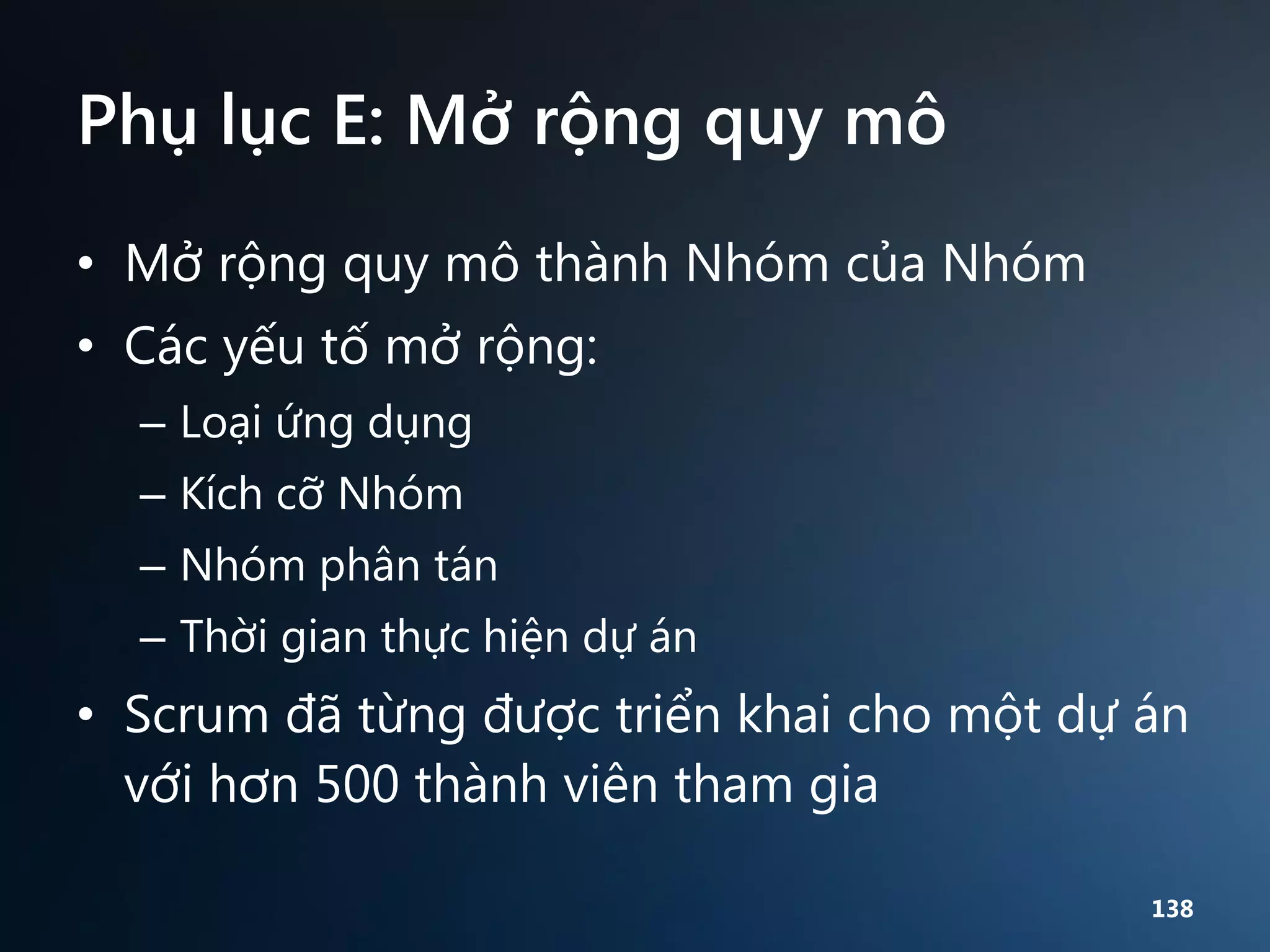 Phụ lục E: Mở rộng quy mô
• Mở rộng quy mô thành Nhóm của Nhóm
• Các yếu tố mở rộng:
– Loại ứng dụng
– Kích cỡ Nhóm
– Nhóm phân tán
– Thời gian thực hiện dự án

• Scrum đã từng được triển khai cho một dự án
với hơn 500 thành viên tham gia
138

 