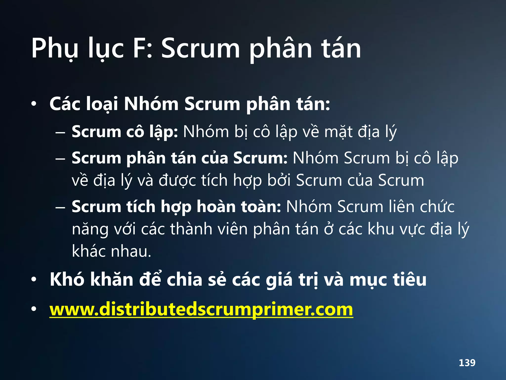 Phụ lục F: Scrum phân tán
• Các loại Nhóm Scrum phân tán:
– Scrum cô lập: Nhóm bị cô lập về mặt địa lý
– Scrum phân tán của Scrum: Nhóm Scrum bị cô lập
về địa lý và được tích hợp bởi Scrum của Scrum

– Scrum tích hợp hoàn toàn: Nhóm Scrum liên chức
năng với các thành viên phân tán ở các khu vực địa lý
khác nhau.

• Khó khăn để chia sẻ các giá trị và mục tiêu
• www.distributedscrumprimer.com
139

 