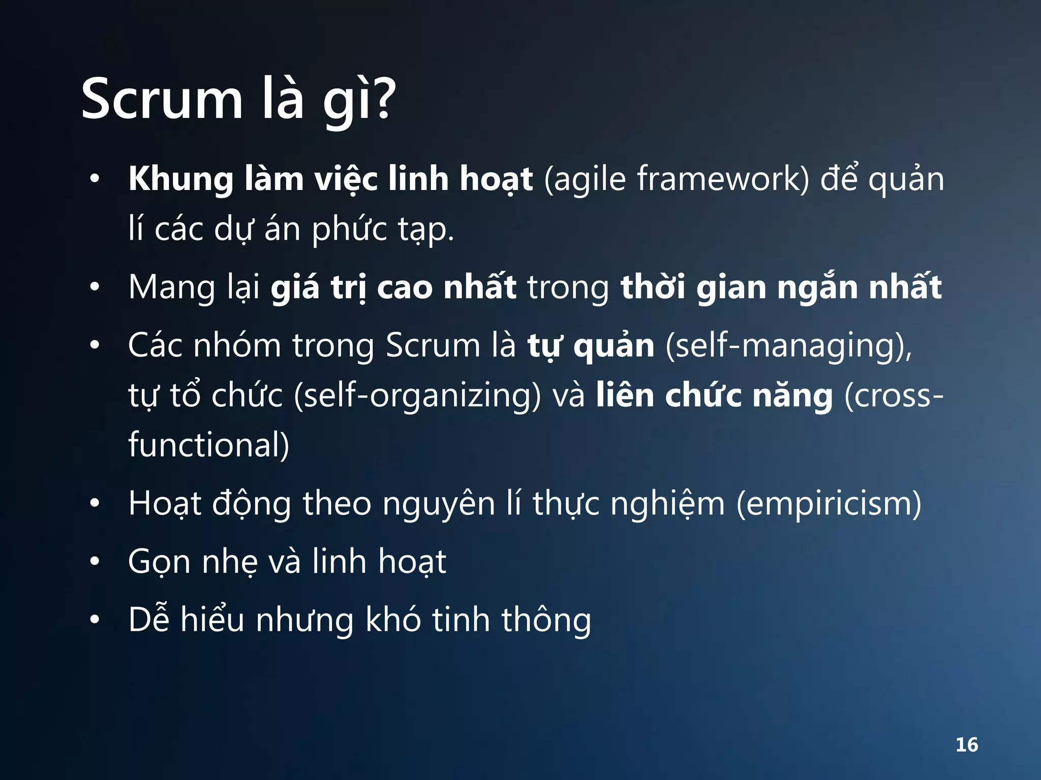 Scrum là gì?
• Khung làm việc linh hoạt (agile framework) để quản
lí các dự án phức tạp.
• Mang lại giá trị cao nhất trong thời gian ngắn nhất
• Các nhóm trong Scrum là tự quản (self-managing),
tự tổ chức (self-organizing) và liên chức năng (crossfunctional)
• Hoạt động theo nguyên lí thực nghiệm (empiricism)
• Gọn nhẹ và linh hoạt
• Dễ hiểu nhưng khó tinh thông

16

 