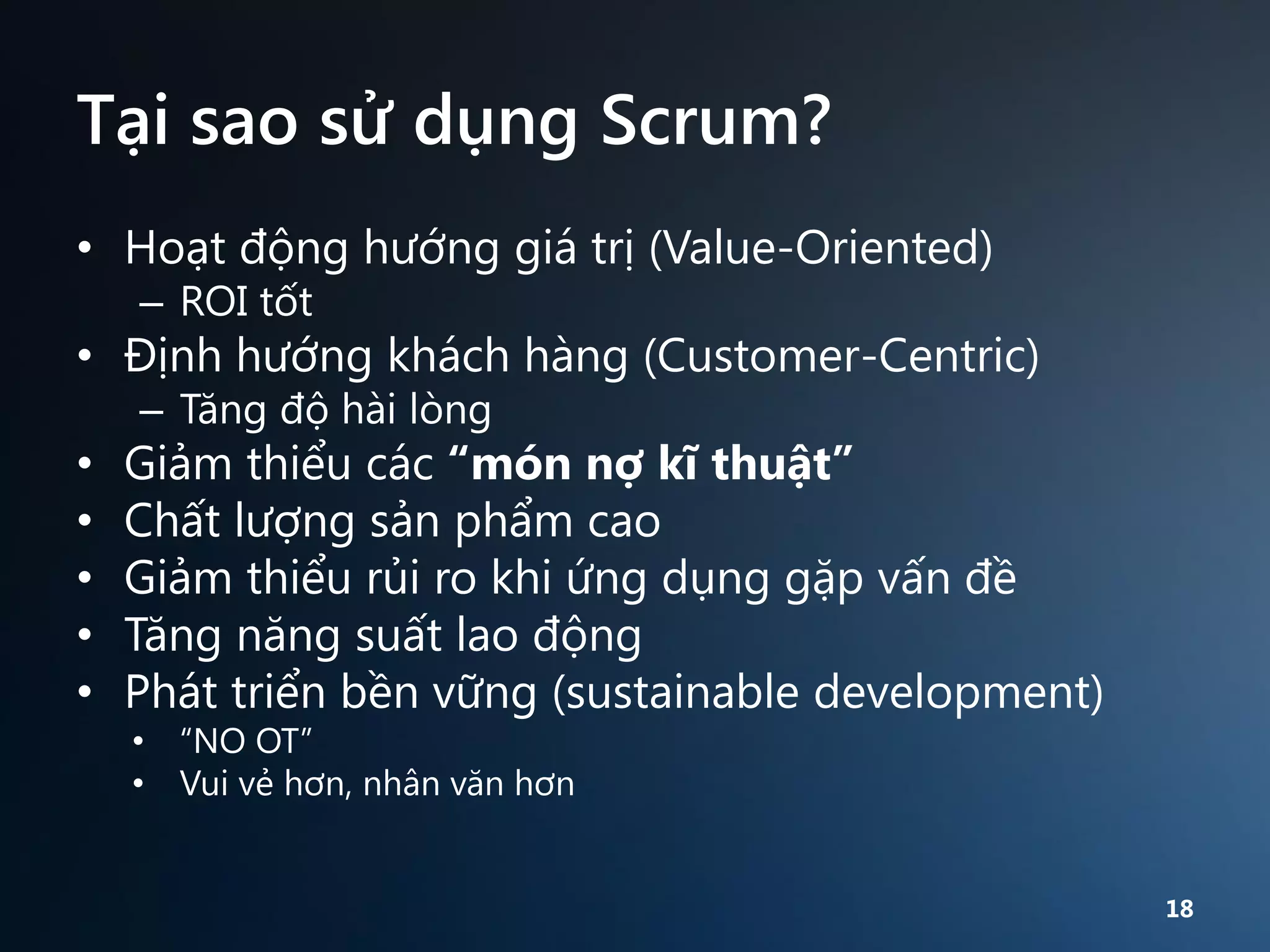 Tại sao sử dụng Scrum?
• Hoạt động hướng giá trị (Value-Oriented)
– ROI tốt

• Định hướng khách hàng (Customer-Centric)
– Tăng độ hài lòng

•
•
•
•
•

Giảm thiểu các “món nợ kĩ thuật”
Chất lượng sản phẩm cao
Giảm thiểu rủi ro khi ứng dụng gặp vấn đề
Tăng năng suất lao động
Phát triển bền vững (sustainable development)
• “NO OT”
• Vui vẻ hơn, nhân văn hơn

18

 