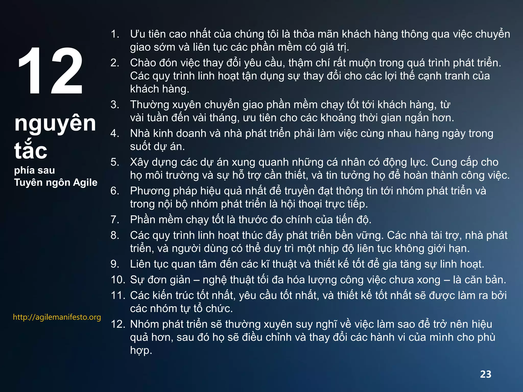 12
nguyên
tắc
phía sau
Tuyên ngôn Agile

http://agilemanifesto.org

1. Ưu tiên cao nhất của chúng tôi là thỏa mãn khách hàng thông qua việc chuyển
giao sớm và liên tục các phần mềm có giá trị.
2. Chào đón việc thay đổi yêu cầu, thậm chí rất muộn trong quá trình phát triển.
Các quy trình linh hoạt tận dụng sự thay đổi cho các lợi thế cạnh tranh của
khách hàng.
3. Thường xuyên chuyển giao phần mềm chạy tốt tới khách hàng, từ
vài tuần đến vài tháng, ưu tiên cho các khoảng thời gian ngắn hơn.
4. Nhà kinh doanh và nhà phát triển phải làm việc cùng nhau hàng ngày trong
suốt dự án.
5. Xây dựng các dự án xung quanh những cá nhân có động lực. Cung cấp cho
họ môi trường và sự hỗ trợ cần thiết, và tin tưởng họ để hoàn thành công việc.
6. Phương pháp hiệu quả nhất để truyền đạt thông tin tới nhóm phát triển và
trong nội bộ nhóm phát triển là hội thoại trực tiếp.
7. Phần mềm chạy tốt là thước đo chính của tiến độ.
8. Các quy trình linh hoạt thúc đẩy phát triển bền vững. Các nhà tài trợ, nhà phát
triển, và người dùng có thể duy trì một nhịp độ liên tục không giới hạn.
9. Liên tục quan tâm đến các kĩ thuật và thiết kế tốt để gia tăng sự linh hoạt.
10. Sự đơn giản – nghệ thuật tối đa hóa lượng công việc chưa xong – là căn bản.
11. Các kiến ​trúc tốt nhất, yêu cầu tốt nhất, và thiết kế tốt nhất sẽ được làm ra bởi
các nhóm tự tổ chức.
12. Nhóm phát triển sẽ thường xuyên suy nghĩ về việc làm sao để trở nên hiệu
quả hơn, sau đó họ sẽ điều chỉnh và thay đổi các hành vi của mình cho phù
hợp.
23

 