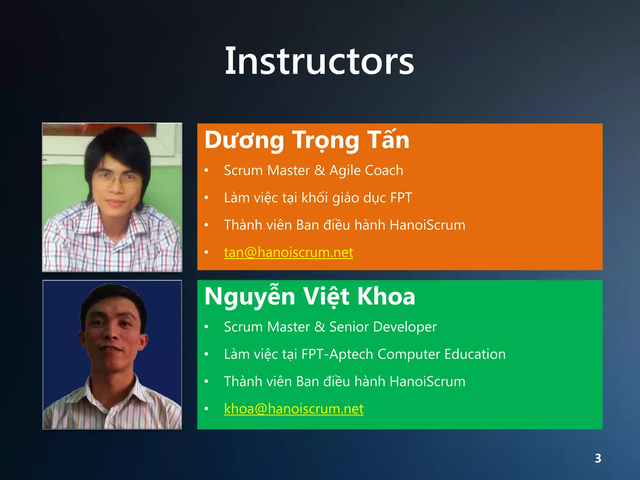 Instructors
Dương Trọng Tấn
•

Scrum Master & Agile Coach

•

Làm việc tại khối giáo dục FPT

•

Thành viên Ban điều hành HanoiScrum

•

tan@hanoiscrum.net

Nguyễn Việt Khoa
•

Scrum Master & Senior Developer

•

Làm việc tại FPT-Aptech Computer Education

•

Thành viên Ban điều hành HanoiScrum

•

khoa@hanoiscrum.net
3

 
