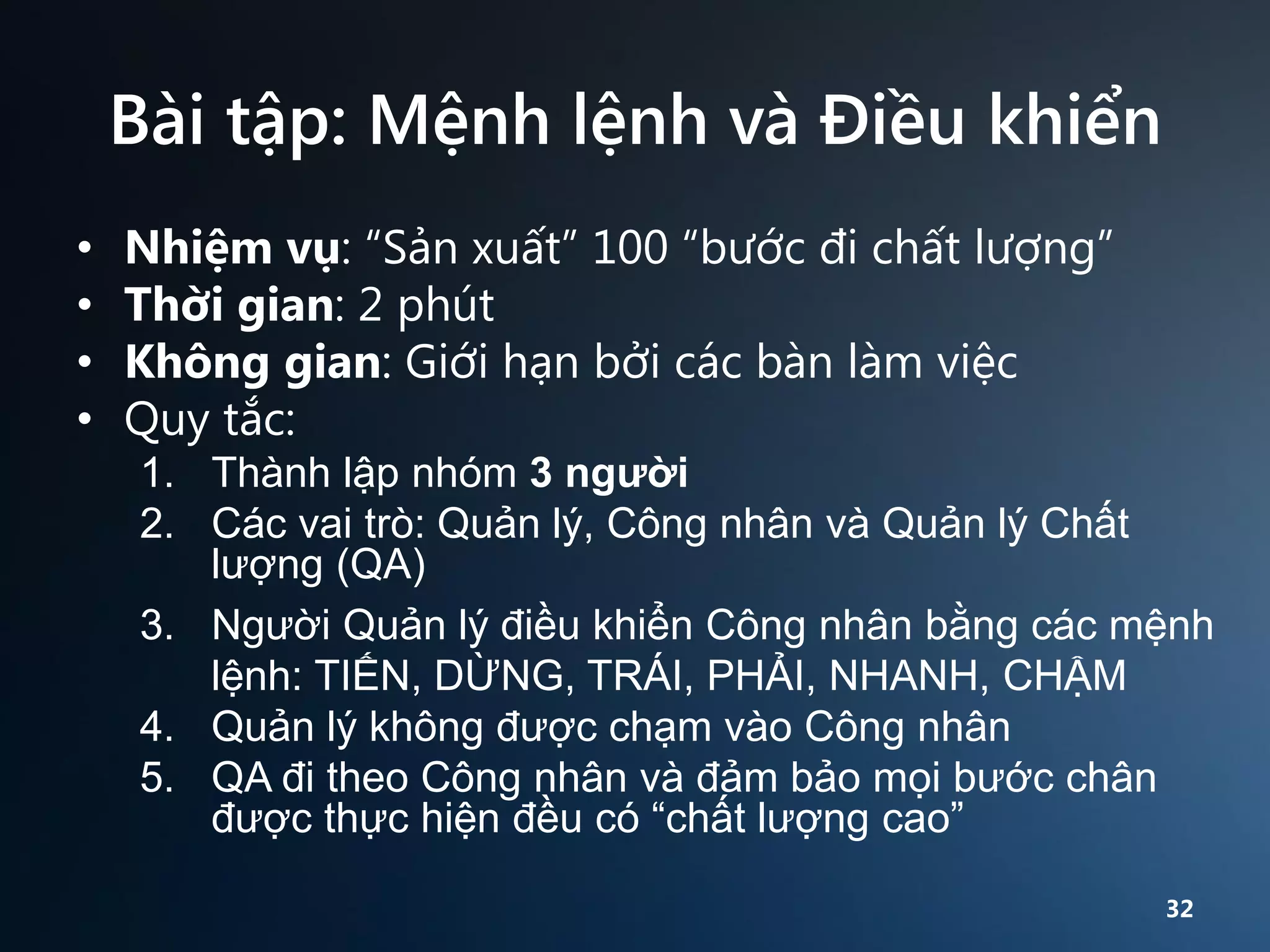 Bài tập: Mệnh lệnh và Điều khiển
•
•
•
•

Nhiệm vụ: “Sản xuất” 100 “bước đi chất lượng”
Thời gian: 2 phút
Không gian: Giới hạn bởi các bàn làm việc
Quy tắc:
1. Thành lập nhóm 3 người
2. Các vai trò: Quản lý, Công nhân và Quản lý Chất
lượng (QA)
3. Người Quản lý điều khiển Công nhân bằng các mệnh
lệnh: TIẾN, DỪNG, TRÁI, PHẢI, NHANH, CHẬM
4. Quản lý không được chạm vào Công nhân
5. QA đi theo Công nhân và đảm bảo mọi bước chân
được thực hiện đều có “chất lượng cao”
32

 