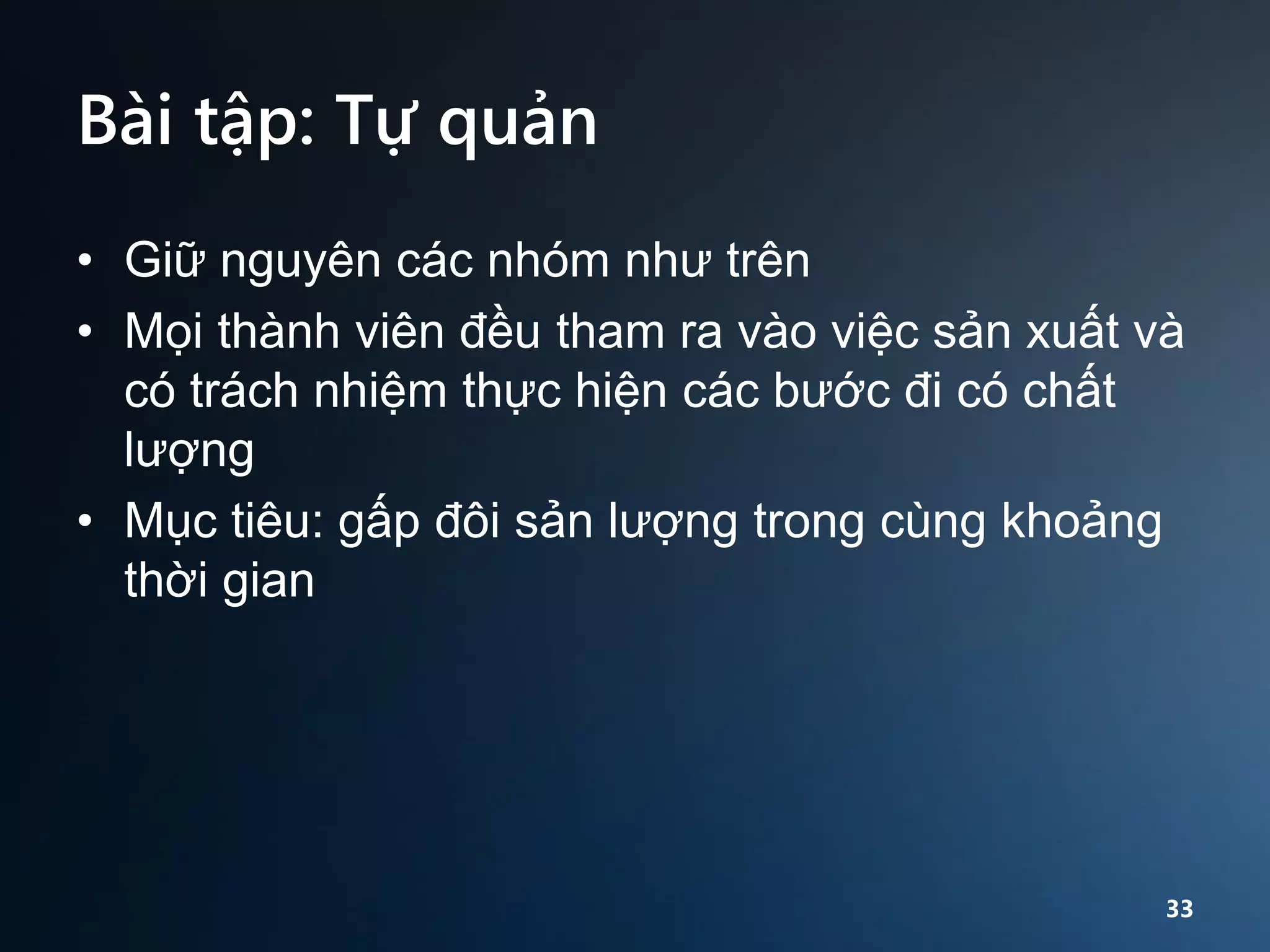 Bài tập: Tự quản
• Giữ nguyên các nhóm như trên
• Mọi thành viên đều tham ra vào việc sản xuất và
có trách nhiệm thực hiện các bước đi có chất
lượng
• Mục tiêu: gấp đôi sản lượng trong cùng khoảng
thời gian

33

 