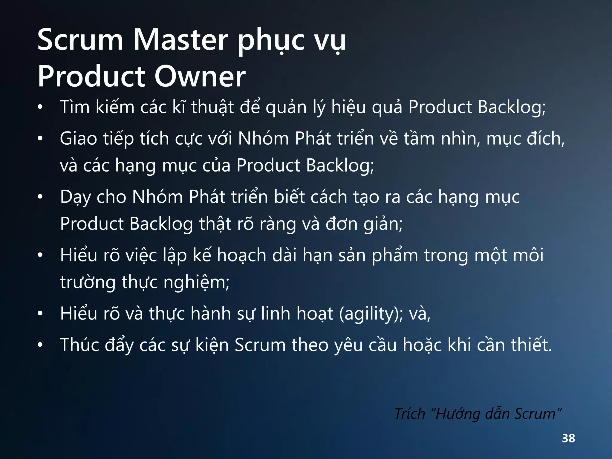 Scrum Master phục vụ
Product Owner
• Tìm kiếm các kĩ thuật để quản lý hiệu quả Product Backlog;
• Giao tiếp tích cực với Nhóm Phát triển về tầm nhìn, mục đích,
và các hạng mục của Product Backlog;
• Dạy cho Nhóm Phát triển biết cách tạo ra các hạng mục
Product Backlog thật rõ ràng và đơn giản;
• Hiểu rõ việc lập kế hoạch dài hạn sản phẩm trong một môi
trường thực nghiệm;
• Hiểu rõ và thực hành sự linh hoạt (agility); và,

• Thúc đẩy các sự kiện Scrum theo yêu cầu hoặc khi cần thiết.

Trích “Hướng dẫn Scrum”
38

 