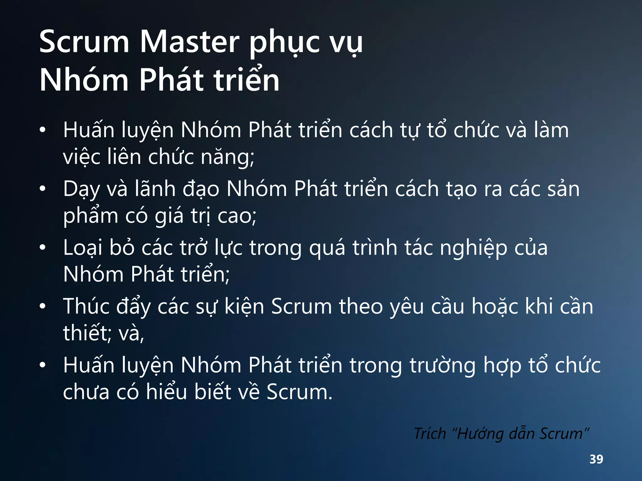 Scrum Master phục vụ
Nhóm Phát triển
• Huấn luyện Nhóm Phát triển cách tự tổ chức và làm
việc liên chức năng;
• Dạy và lãnh đạo Nhóm Phát triển cách tạo ra các sản
phẩm có giá trị cao;
• Loại bỏ các trở lực trong quá trình tác nghiệp của
Nhóm Phát triển;
• Thúc đẩy các sự kiện Scrum theo yêu cầu hoặc khi cần
thiết; và,
• Huấn luyện Nhóm Phát triển trong trường hợp tổ chức
chưa có hiểu biết về Scrum.
Trích “Hướng dẫn Scrum”
39

 